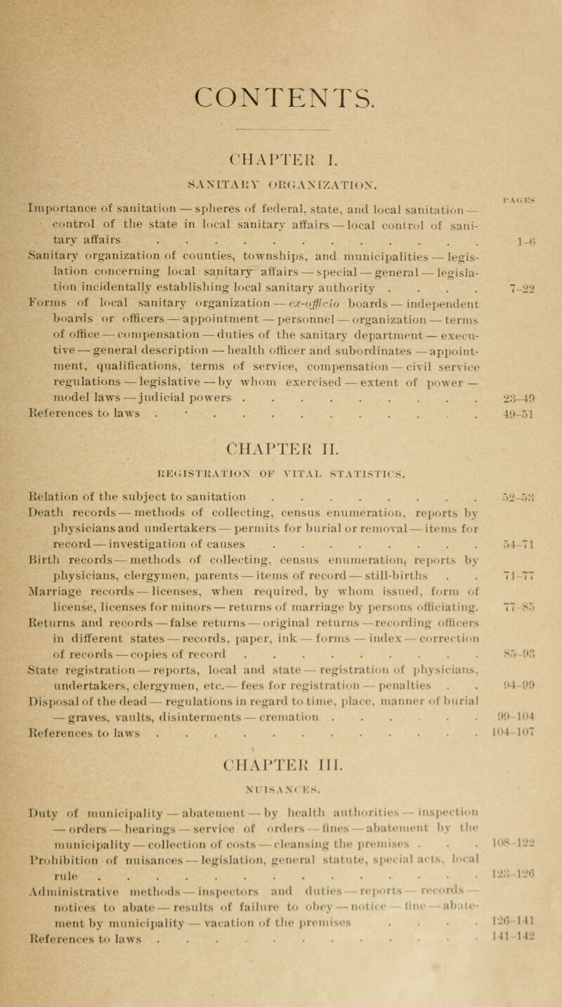 CONTENTS. CHAPTER I. SANITARY ORGANIZATION. I- M. ES Importance of sanitation — spheres of federal, state, and local sanitation- control of the state in local sanitary affairs — local control of sani- tary affairs i r, Sanitary organization of counties, townships, and municipalities — legis- lation concerning local sanitary affairs — special—general — legisla- tion incidentally establishing local sanitary authority .... 7 22 Forms of local sanitary organization — ex-officio hoards—independent hoards or officers — appointment — personnel — organization — terms of office compensation — duties of the sanitary department — execu- tive— general description — health officer and subordinates —appoint- ment, qualifications, terms of service, compensation—civil service regulations — legislative—hy whom exercised — extent of power — model laws—judicial powers ......... 23 49 References to laws . • .49-51 CHAPTER II. REGISTRATION <>!•' VITAL STATISTICS. Relation of the subject to sanitation ........ 52 •>•'; Death records—methods of collecting, census enumeration, reports by physicians and undertakers permits for burial or removal - items for ncord — investigation of causes Birth records methods of collecting, census enumeration, reports bj physicians, clergymen, parents items of record — still-births Marriage records — licenses, when required, by whom issued, form of license, licenses for minors — returns of marriage by persons officiating. Returns and records false returns original returns recording officers in different states records, paper, ink forms index correction of records—copies of record ......... siatc registration reports, local and state registration of physicians, undertakers, clergymen, etc. fees for registration penalties Disposal of t he dead regulations in regard to time, place, manner of burial — graves, vaults, disinterments cremation ...... References to laws CHAPTER III. \ i I- \ \. KM, Duty of municipality abatemenl bj health authorities inspection — orders — hearings Bervice of orders tines abatement bj the municipality collection of costs cleansing the premises ■ ■ • 108 122 Prohibition of nuisances legislation, general statute, special acts, local rule Administrative methods inspectors and duties reports records notices to abaft results ol failure to obej notict lin< ab nieiit h\ municipality vacation of the premises .... 120 in References to laws .......••••• 5-1 71 i i M 99 104 lot 107