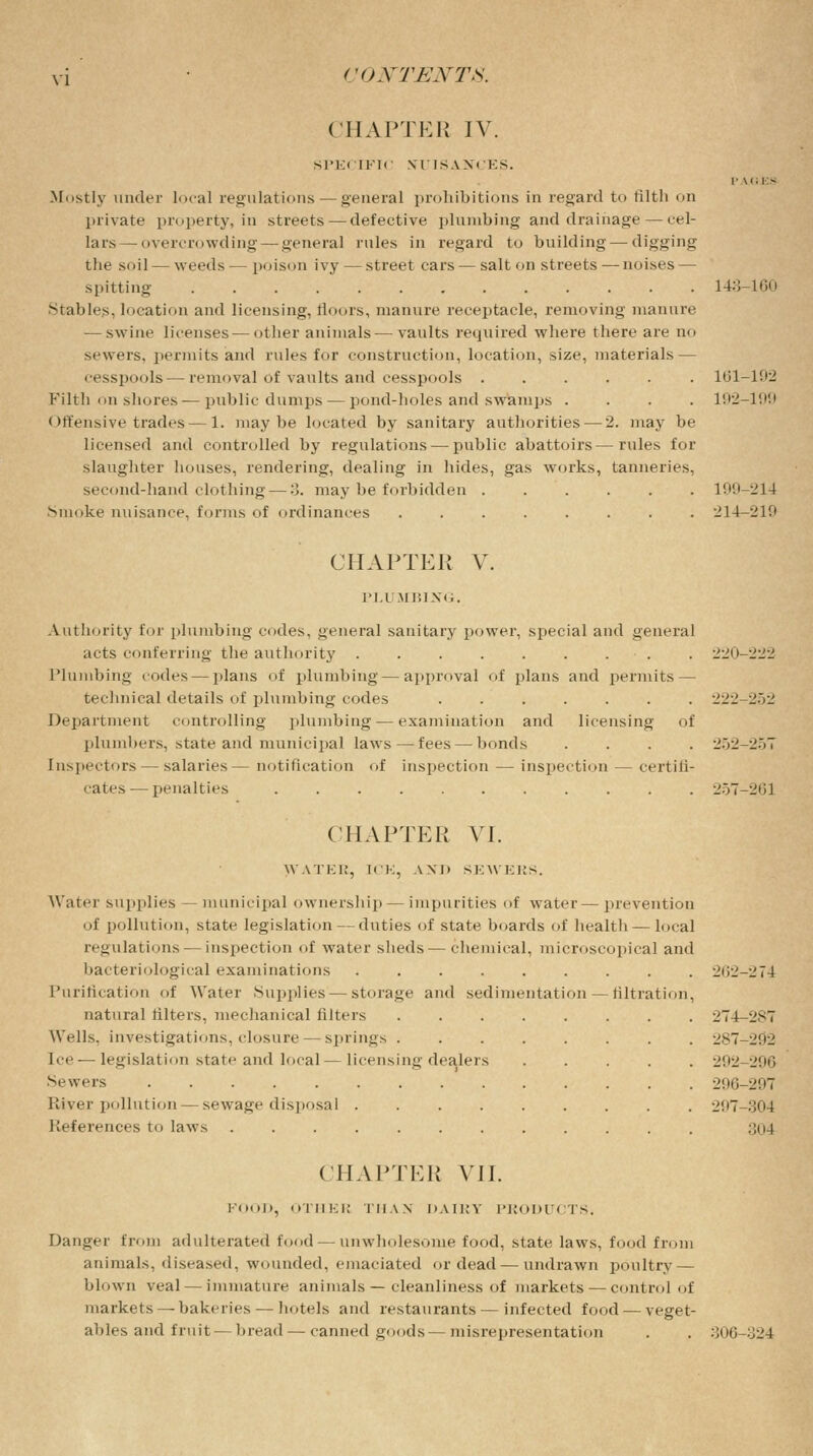 CHAPTER IV. SPECIFIC NUISANCES. P VGES Mostly under local regulations — general prohibitions in regard to filth on private property, in streets—defective plumbing and drainage — cel- lars— overcrowding — general rules in regard to building — digging the soil — weeds — poison ivy — street cars — salt on streets-—noises — spitting ............. 143-160 Stables, location and licensing, floors, manure receptacle, removing manure — swine licenses—other animals—vaults required where there are no sewers, permits and rules for construction, location, size, materials — cesspools — removal of vaults and cesspools ...... 161-192 Filth on shores — public dumps — pond-holes and swamps .... 192-199 Offensive trades — 1. maybe located by sanitary authorities — 2. may be licensed and controlled by regulations — public abattoirs—rules for slaughter houses, rendering, dealing in hides, gas works, tanneries, second-hand clothing — 3. may be forbidden ...... 199-214 Smoke nuisance, forms of ordinances ........ 214-219 CHAPTER V. PLUMBING. Authority for plumbing codes, general sanitary power, special and general acts conferring the authority ......... 220-222 Plumbing codes — plans of plumbing — approval of plans and permits — technical details of plumbing codes ....... 222-252 Department controlling plumbing — examination and licensing of plumbers, state and municipal laws—fees — bonds .... 252-257 Inspectors — salaries— notification of inspection — inspection — certili- cates — penalties ........... 257-201 CHAPTER VI. JVATER, ICE, AND SEWERS. Water supplies — municipal ownership — impurities of water—prevention of pollution, state legislation — duties of state boards of health— local regulations — inspection of water sheds—chemical, microscopical and bacteriological examinations ......... 262-274 Purification of Water Supplies — storage and sedimentation — filtration, natural filters, mechanical lifters 274-287 Wells, investigations, closure — springs ........ 287-202 Ice-—legislation state and local—licensing dealers ..... 202-200 Sewers 296-297 River pollution — sewage disposal ......... 207-304 References to laws .;o4 CHAPTER VII. FOOD, OTHER THAN DAIRY PRODU< rS. Danger from adulterated food—unwholesome food, state laws, food from animals, diseased, wounded, emaciated or dead—undrawn poultry — blown veal — immature animals — cleanliness of markets — control of markets — bakeries — hotels and restaurants — infected food — veget- ables and fruit — bread — canned goods— misrepresentation 306-324