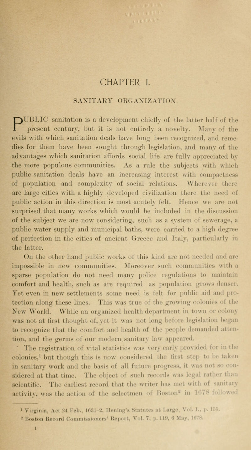 SANITARY ORGANIZATION. PUBLIC sanitation is a development chiefly of the hnicr half of the present century, but it is not entirely a novelty. Many of the evils with which sanitation deals have long been recognized, and reme- dies for them have been sought through legislation, and many of the advantages which sanitation affords social life arc fully appreciated by the more populous communities. As a rule the subjects with which public sanitation deals have an increasing interest with compactness of population and complexity of social relations. Wherever there are large cities with a highly developed civilization there the aeed of public action in this direction is most acutely felt. Hence we are not surprised that many works which would be included in the discussion of the subject we arc now considering, such as a system of sewerag public water supply and municipal baths, were carried to a high degree of perfection in the cities of ancient Greece and Italy, particularly in the latter. < )n the other hand public works of this kind are not needed and are impossible in new communities. .Moreover such communities with a sparse population do not need many police regulations to maintain comfort and health, such as are required as population grows denser. Vet even in new settlements some need is tell for public aid and pro- tection along these lines. This was true of the growing colonies oi the New World. While an organized health department in town or colons was not at tirsi thoughl of,yel il was not long before legislation began to recognize that the comfort and health of the people demanded atten- tion, and the germs of our modem sanitarj law appeared. The registration of vital statistics was very earl} provided for in the colonics.1 but though this is now considered the firsl step to be taken in sanitary work and the basis 0f all I'mnre progress, it was not no con- sidered at that time. The object of such records was legal rather than scientific. The earliesl record thai the writer has met with of sanitary activity, was the action of the selectmen of Boston9 in 1(578 foil 1 Virginia, \<i 24 Feb., 1631 2, Hening's Statutes a( I ' Boston Record Commissioners1 Report, Vol. 7, p. 119, 8 Ma