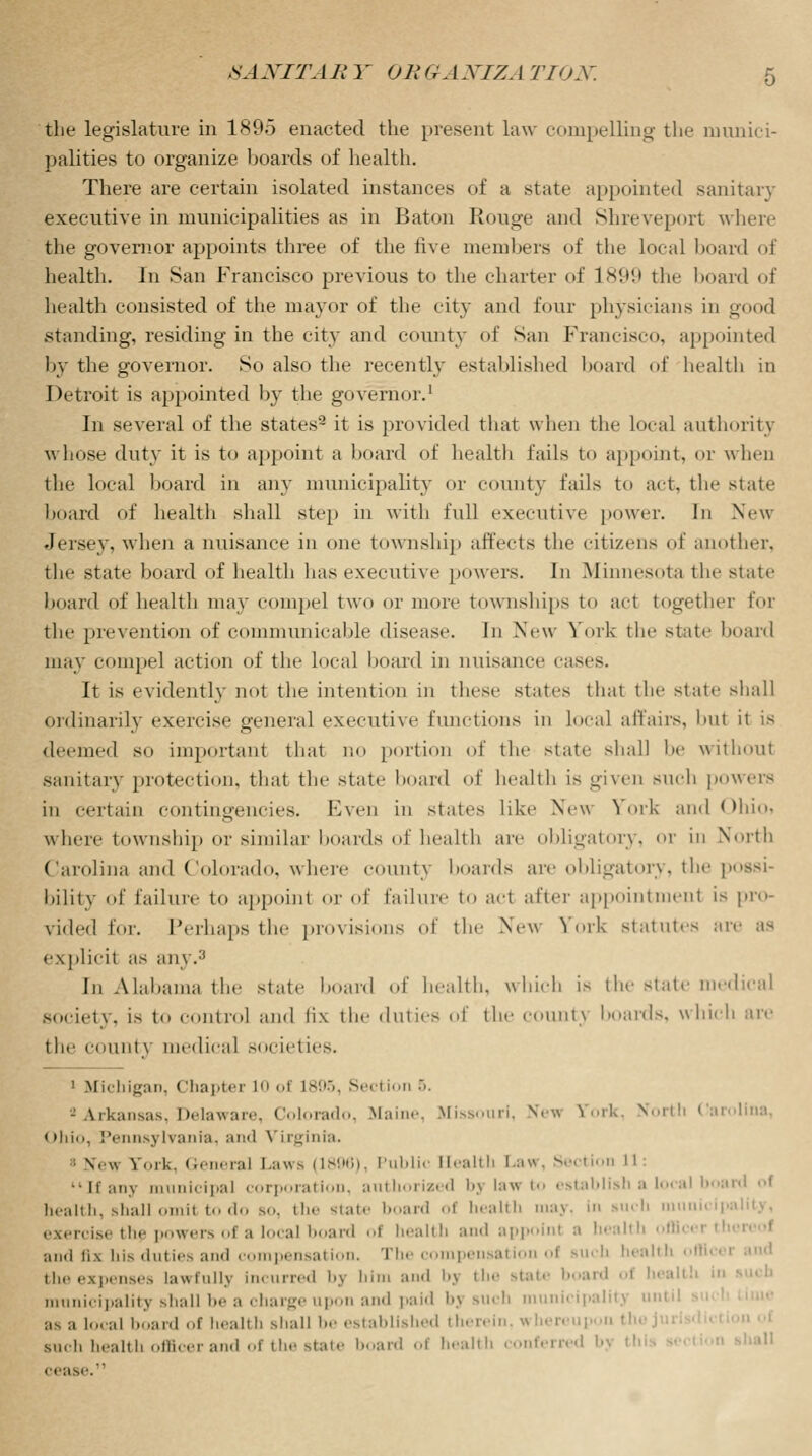 the legislature in 1895 enacted the present law compelling the munici- palities to organize boards of health. There are certain isolated instances of a state appointed sanitary executive in municipalities as in Baton Rouge and Shreveport where the governor appoints three of the five members of the local hoard of health. In San Francisco previous to the charter of 1899 the board of health consisted of the mayor of the city and four physicians in good .standing, residing in the city and county of San Francisco, appointed by the governor. So also the recently established hoard of health in Detroit is appointed by the governor.1 In several of the states2 it is provided that when the local authority whose duty it is to appoint a hoard of health fails to appoint, or when the local hoard in any municipality or county fails to act, the state hoard of health shall step in with full executive power. In New Jersey, when a nuisance in one township affects the citizens of another, the state hoard of health has executive powers. In .Minnesota the state board of health may compel two or more townships to act together for the prevention of communicable disease. In New- York the state board may compel action of the local hoard in nuisance cases. It is evidently not the intention in these states that the state shall ordinarily exercise general executive functions in local affairs, hut it is deemed so important that no portion of the state shall be without sanitary protection, that the state hoard of health is given BUCh powers in certain contingencies. Even in states like New York and Ohioi where township or similar boards of health are obligatory, or in North Carolina and Colorado, where county hoards are obligatory, the possi- bility of failure to appoint or of failure to act after appointment is pro- vided for. Perhaps the provisions of the New York statutes are as explicit as any.3 rn Alabama the state hoard of health, which is the state medical society, is to control and fix the duties of the county hoards, which are the count\ medical societies. 1 Michigan, Chapter 10 of L895, Section 5. > Arkansas, Delaware, Colorado, Maine. Missouri, New fork, North Carolina, Ohio, Pennsylvania, and VLrginia. n. w Fork, General Laws (1896), Public Elealtb Law, Section 11: Many municipal corporation, authorized bj law to establish a local boat health, shall omil to do so, the state board of health may, in such municipi ezercist the powers of a local board of health and appoint :i health off! and fix his duties and compensation. The compensation of Buch health • theexpenses lawfullj Incurred bj him and bj the state board ol health in municipality shall be a charge upon and paid bj such municipality until as a local board of health shall be established therein, whereup such health officer and of the state board of health conferred b . ease.11