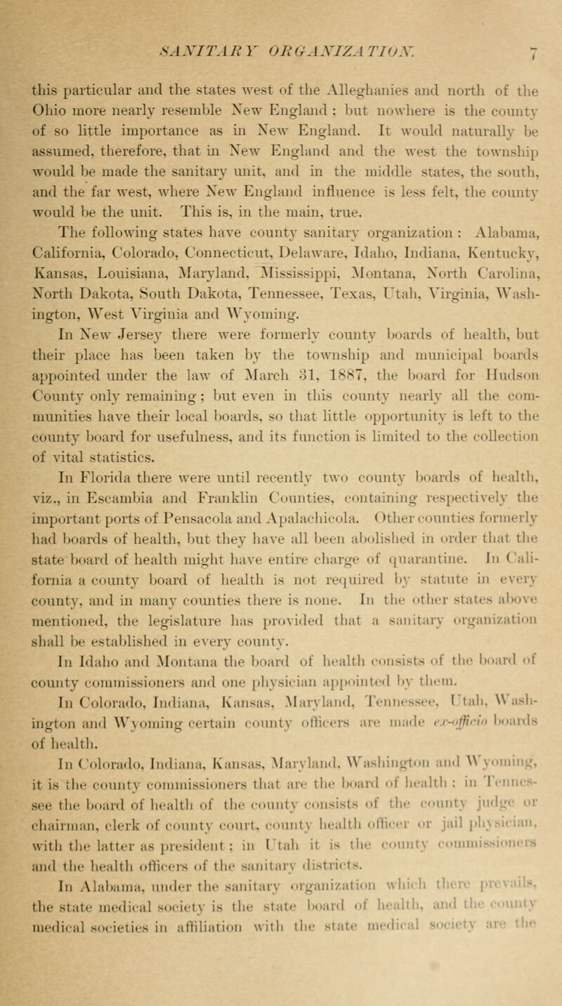 this particular and the states west of the Alleghanies and north of the Ohio more nearly resemble New England : but nowhere is the county of so little importance as in New England. It would naturally be assumed, therefore, that in New England and the west the township would be made the sanitary unit, and in the middle states, the south, and the far west, where New England influence is less felt, the county would be the unit. This is, in the main. true. The following states have county sanitary organization : Alabama, California, Colorado, Connecticut, Delaware, Idaho, Indiana. Kentucky, Kansas, Louisiana, Maryland, Mississippi, Montana. North Carolina, North Dakota, South Dakota, Tennessee, Texas, Utah, Virginia, Wash- ington, West Virginia and Wyoming. In New Jersey there were formerly county boards of health, but their place has been taken by the township and municipal boards appointed under the law of March 31, 1887, the board for Hudson County only remaining : but even in this county nearly all the com- munities have their local boards, so that little opportunity is left to the county board for usefulness, and its function is limited to the collectioE of vital statistics. In Florida there were until recently two county boards of health, viz., in Escambia and Franklin Comities, containing respectively the important ports of Pensacola and Apalachicola < >thercounties formerly had boards of health, but they have all been abolished in order that the state board of health might have entire charge of quarantine. In Cali- fornia a county board of health is not required by statute in every county, and in many counties there is none. In the other slates above mentioned, the legislature has provided that a sanitary organization shall be established in every county. In Idaho and Montana the board of health consists of the board of county commissioners and one physician appointed by them. [n Colorado, Indiana, Kansas. Maryland, Tennessee, I tah, Wash- ington and Wyoming certain county officers are made ex-officio boards of health. In Colorado. Indiana. Kansas, Maryland. Washington and Wyom it is the countj commissioners that are the board of health ; in Tennes- see the board of health of the county consists of the countj judg chairman, clerk of county court, count} health officer or jail physician, with the latter as president : in Utah it is the COUntj Comm and the health officers of the sanitan «Ii>t ri<i >. In Alabama, under the sanitarj organization which th< the state medical society is the state board of health, and the county medical societies in affiliation with the state medica 'he