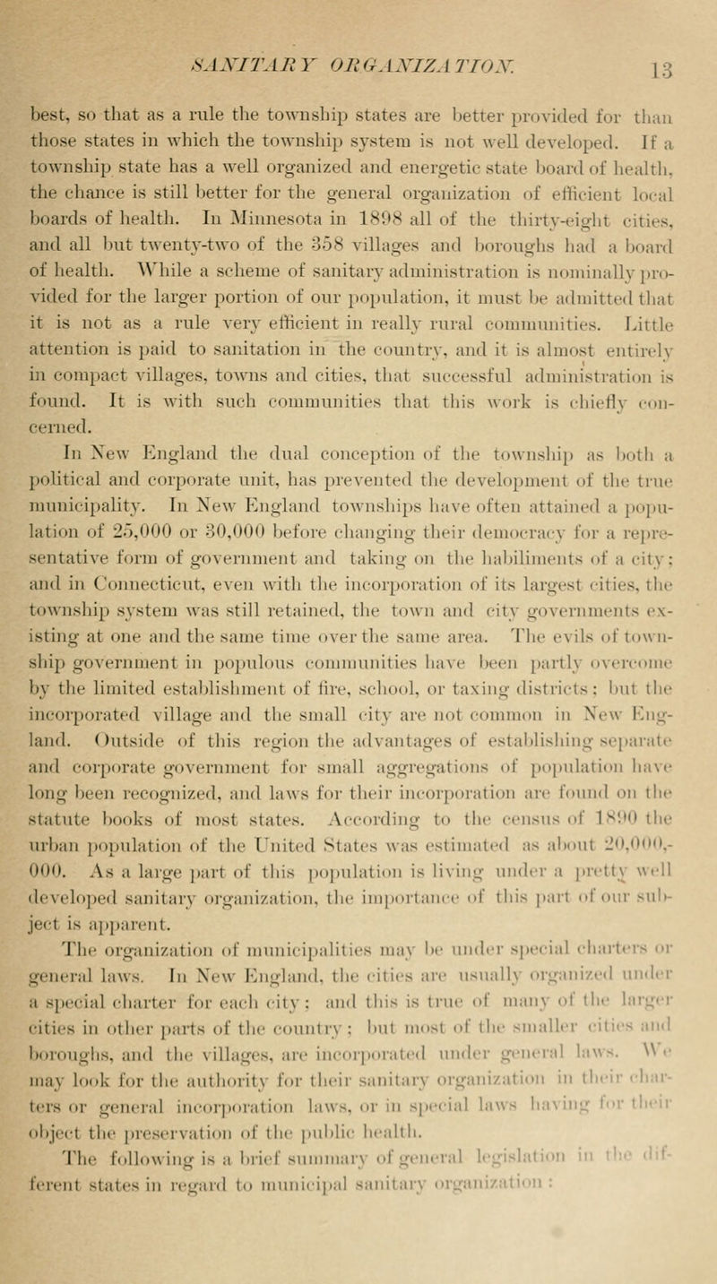 best, so that as a rule the township states are better provided for than those states in which the township system is not well developed. If a township state has a well organized and energetic state board of health, the chance is still better for the general organization of efficient local boards of health. In Minnesota in 1898 all of the thirty-eight cities, and all but twenty-two of the 358 villages and boroughs had a board of health. While a scheme of sanitary administration is nominally pro- vided for the larger portion of our population, it must In- admitted that it is not as a rule very efficient in really rural communities. Little attention is paid to sanitation in the country, and it is almost entirely in compact villages, towns and cities, that successful administration is found. It is with such communities that this wort is chiefly con- cerned. In New England the dual conception of the township as both a political and corporate unit, has prevented the development of the true municipality. In New England townships have often attained a popu- lation of 25,000 or 30,000 before changing their democracy for a repre- sentative form of government and taking on the habiliments of a city: and in Connecticut, even with the incorporation of its largest cities, the township system was still retained, the town and city governments ex- isting at one and the same time over the same area. The evils of town- ship government in populous communities have been partly overcome by the limited establishment of tire, school, or taxing districts; bul the incorporated village and the small city are not common in New Eng- land. Outside of this region the advantages of establishing separate and corporate government for small aggregations of population have Long been recognized, and laws for their incorporation are found on the statute hooks of most states. According to the census of 1890 the urban population of the United States was estimated as about 20,000,- 000. As a huge pari of this population is living under a pretty well developed sanitary organization, the importance of this pari of our sub- ject is apparent. The organization of municipalities may he under special charte general laws. In New England, the cities are usually organized under a special charter for each city: and this LS true of man\ of the larger cities in other parts of the country : bul niosl of the smaller cities and boroughs, and the villages, are incorporated under general laws. We may look lor the authority for their sanitarj organization in their char- ters or genera] incorporation laws, or in special laws ha their objeel the preservation of the public health. Tli.' following is a brief summary ofgeneral legislation in leiviit states in regard to municipal sanitary organization :
