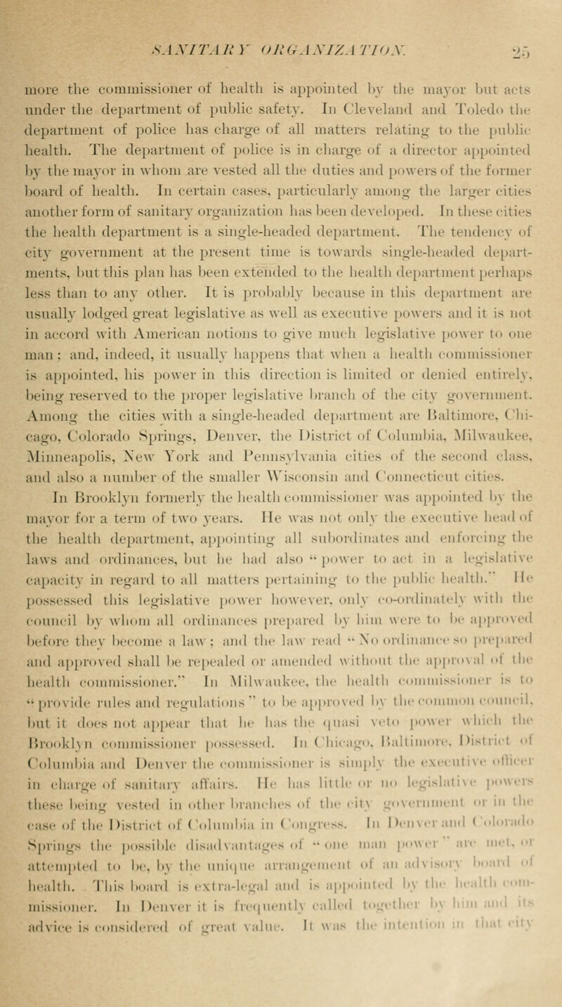 more the commissioner of health is appointed by the mayor but acts under the department of public safety. In Cleveland and Toledo tin- department of police has charge of all matters relating to the public health. The department of police is in charge of a director appointed by the mayor in whom are vested all the duties and powers of the former board of health. In certain cases, particularly among the larger cities another form of sanitary organization has been developed. In these cities the health department is a single-headed department. The tendency of city government at the present time is towards single-headed depart- ments, hut this plan has been extended to the health department perhaps less than to any other. It is probably because in this department are usually lodged great legislative as well as executive powers and it is not in accord with American notions to give much legislative power to one man: and. indeed, it usually happens that when a health commissioner is appointed, his power in this direction is limited or denied entirely, being reserved to the proper legislative branch of the city government. Among the eities with a single-headed department are Baltimore, Chi- cago, Colorado Springs, Denver, the District of Columbia, Milwaukee. Minneapolis, New York and Pennsylvania cities of the sec 1 class, and also a number of the smaller Wisconsin and Connecticut cities. In Brooklyn formerly the health commissioner was appointed ly the mayor for a term of two years, lie was not only the executive head of the health department, appointing all subordinates ami enforcing the laws and ordinances, bul he had also •• power to act in a legislative capacity in regard to all matters pertaining to the public health. He possessed this legislative power however, only eo-ordinatel} with the council by whom all ordinances prepared l>\ him were to he approved before they become a law; and the law read •• No ordinance so prepared and approved shall he repealed 01' amended without the approval oi the health commissioner. In Milwaukee, the health commissi \x is to ■• provide rules and regulations  to be approved l>\ the common council, hut it does not appear thai he has the quasi veto power which the Brooklyn commissioner possessed. In Chicago, Baltimore, District oi Columbia and Denver the commissioner is simpl) the executive office] in charge of sanitary affairs. He has little or no legislative powers these being vested in other branches of the city goveri ml or in the case of the District of Columbia in Congress, hi Denver and Colorado Springs the possible disadvantages oi •• one man power arc met, oi attempted to be, b} the unique arrangemenl of an advisor) hoard oi health. This board is extra-legal and is appointed l>) the health mission,m. In Denver il is frequentl} ■■ailed togethei b) ! advice is considered of erreal value. Ii was the intention in thai