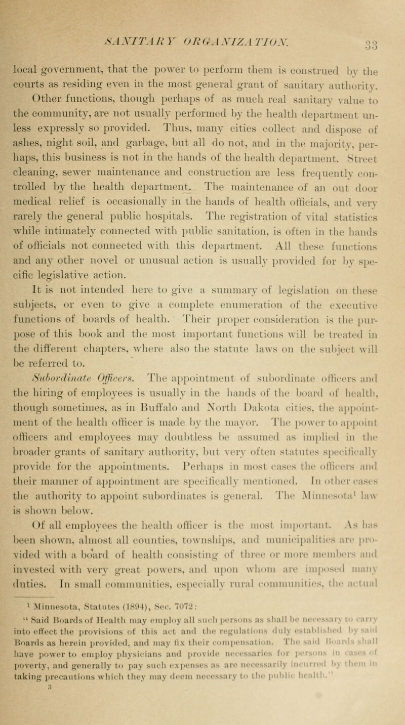 8ANITA11 Y OR G. J X/Z. i TION. local government, that the power to perform them is construed by the courts as residing even in the most general grant of sanitary authority. Other functions, though perhaps of as much real sanitary value to the community, are not usually performed by the health department un- less expressly so provided. Thus, many cities collect and dispose of ashes, night soil, and garbage, hut all do not, and in the majority, per- haps, this business is not in the hands of the health department. Street cleaning, sewer maintenance and construction are less frequently eon- trolled by the health department. The maintenance of an out door medical relief is occasionally in the hands of health officials, and very rarely the general public hospitals. The registration of vital statistics while intimately connected with public sanitation, is often in the hands of officials not connected with this department. All these functions and any other novel or unusual action is usually provided for by spe- cific legislative action. It is not intended here to give a summary of legislation on these subjects, or even to give a complete enumeration of the executive functions of boards of health. Their proper consideration is the pur- pose of this hook and the most important functions will he treated in the different chapters, where also the statute laws on the subject will be referred to. Subordinate Officers. The appointment of subordinate officers and the hiring of employees is usually in the hands of the hoard of health. though sometimes, as in Buffalo and North Dakota cities, the appoint- ment of the health officer is made by the mayor. The power to appoint Officers and employees may doubtless he assumed as implied in the broader grants of sanitary authority, but \er\ often statutes specifically provide for the appointments. Perhaps it »st cases the officers ami their manner of appointment are specifically mentioned. In othercas< s the authority to appoint Subordinates is general. The Minnesota1 law is shown helow . Of all employees the health officer is the most important. As has been shown, almost all counties, townships, and municipalities are pro- vided with a hoard of health consisting of three or more members and invested with very great powers, and upon whom are imposed uian\ duties. In small communities, especially rural .• munities, the actual 1 Minnesota, Statutes 11894), Sec. 7n7'_': •• Said Boards of Health may emploj :iii such persons as shall be neci into effect the pwn isions of this aci and the regulations dulj established b Boards as herein provided, and maj fls their compensation. The said Bi liaye power to employ physicians and provide necessaries foi poverty, and generally to pay Buch expenses as are necessarily incurred bj th< taking precautions which they may deem aecessarj to the public health.