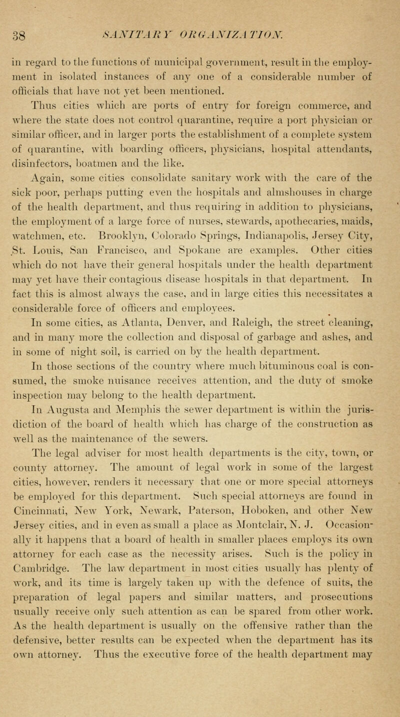 in regard to the functions of municipal government, result in the employ- ment in isolated instances of any one of a considerable number of officials that have not yet been mentioned. Thus cities which are ports of entry for foreign commerce, and where the state does not control quarantine, require a port physician or similar officer, and in larger ports the establishment of a complete system of quarantine, with boarding officers, physicians, hospital attendants, disinfectors, boatmen and the like. Again, some cities consolidate sanitary work with the care of the sick poor, perhaps putting even the hospitals and almshouses in charge of the health department, and thus requiring in addition to physicians, the employment of a large force of nurses, stewards, apothecaries, maids, watchmen, etc. Brooklyn, Colorado Springs, Indianapolis, Jersey City, St. Louis, San Francisco, and Spokane are examples. Other cities which do not have their general hospitals under the health department may yet have their contagious disease hospitals in that department. In fact this is almost always the case, and in large cities this necessitates a considerable force of officers and employees. In some cities, as Atlanta, Denver, and Raleigh, the street cleaning, and in many more the collection and disposal of garbage and ashes, and in some of night soil, is carried on by the health department. In those sections of the country where much bituminous coal is con- sumed, the smoke nuisance receives attention, and the duty of smoke inspection may belong to the health department. In Augusta and Memphis the sewer department is within the juris- diction of the board of health which has charge of the construction as well as the maintenance of the sewers. The legal adviser for most health departments is the city, town, or county attorney. The amount of legal work in some of the largest cities, however, renders it necessary that one or more special attorneys be employed for this department. Such special attorneys are found in Cincinnati, New York, Newark, Paterson, Hoboken, and other New Jersey cities, and in even as small a place as Montclair, N. J. Occasion- ally it happens that a board of health in smaller places employs its own attorney for each case as the necessity arises. Such is the policy in Cambridge. The law department in most cities usually has plenty of work, and its time is largely taken up with the defence of suits, the preparation of legal papers and similar matters, and prosecutions usually receive only such attention as can be spared from other work. As the health department is usually on the offensive rather than the defensive, better results can be expected when the department has its own attorney. Thus the executive force of the health department may