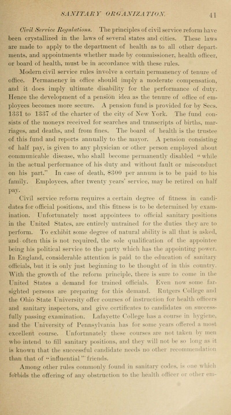 Civil Service Regulations. The principles of civil service reform have been crystallized in the laws of several states and cities. These laws are made to apply to the department of health as to all other depart- ments, and appointments whether made by commissioner, health officer, or hoard of health, must be in accordance with these rnles. Modern civil service rnles involve a certain permanency of tenure of office. Permanency in office should imply a moderate compensation, and it does imply ultimate disability fur the performance of duty. Hence the development of a pension idea as the tenure of office of em- ployees becomes more secure. A pension fund is provided for by Sees. 1331 to 1337 of the charter of the city of New York. The fund con- sists of the moneys received for searches and transcripts of births, mar- riages, and deaths, and from lines. The board of health is the trustee of this fund and reports annually to the mayor. A pension consisting of half pay, is given to any physician or other person employed aboul communicable disease, who shall become permanently disabled while in (In- actual performance of his duty and without fault or misconduct on his part. In case of death. $300 per annum is to be paid to his family. Employees, after twenty years' service, may be retired on half pay. ('ivil service reform requires a certain degree of litmus in candi- dates for official positions, and this fitness is to be determined by exam- ination. Unfortunately most appointees to official sanitary positions in the United States, an- entirely untrained for the duties they are to perform. To exhibit some degree of natural ability is all that is asked, and often this is nol required, the sole qualification of the appointee being bis political service to the party which has the appointing power. In England, considerable attention is paid to the education of sanitary officials, ''in it is only just beginning t<> he thought of in this country. With the growth of the reform principle, there is sure to come in the United States ;i demand lor trained officials. Even now some far- sighted persons are preparing for this demand. Rutgers College and the Ohio State University offer courses of instruction lor health officers ami sanitary inspectors, and give certificates to candidates on bu< fully piissiiiL; examination. Lafayette College has ;> coin-.- in hygiene, and the Universitj of Pennsylvania has for some years offered a most excellent course. Unfortunatel} these courses are not taken l»\ men who intend in till sanitary positions, and they will not be so long is known that the successful candidate needs no other recoinnu ml than thai of  influential  friends. Among other rules con nly found in sanitary end.-. 1- one which forbids the offering of an} obstruction to the health officer or oth< 1