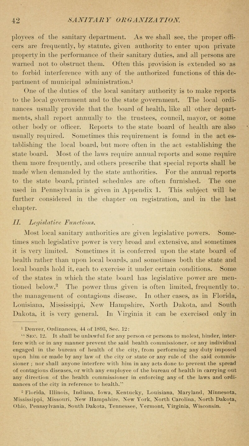 ployees of the sanitary department. As we shall see, the proper offi- cers are frequently, by statute, given authority to enter upon private property in the performance of their sanitary duties, and all persons are warned not to obstruct them. Often this provision is extended so as to forbid interference with any of the authorized functions of this de- partment of municipal administration.1 One of the duties of the local sanitary authority is to make reports to the local government and to the state government. The local ordi- nances usually provide that the board of health, like all other depart- ments, shall report annually to the trustees, council, mayor, or some other body or officer. Reports to the state board of health are also usually required. Sometimes this requirement is found in the act es- tablishing the local board, but more often in the act establishing the state board. Most of the laws require annual reports and some require them more frequently, and others prescribe that special reports shall be made when demanded by the state authorities. For the annual reports to the state board, printed schedules are often furnished. The one used in Pennsylvania is given in Appendix 1. This subject will be further considered in the chapter on registration, and in the last chapter. II. Legislative Functions. Most local sanitary authorities are given legislative powers. Some- times such legislative power is very broad and extensive, and sometimes it is very limited. Sometimes it is conferred upon the state board of health rather than upon local boards, and sometimes both the state and local boards hold it, each to exercise it under certain conditions. Some of the states in which the state board has legislative power are men- tioned below.2 The power thus given is often limited, frequently to. the management of contagious disease. In other cases, as in Florida, Louisiana, Mississippi, New Hampshire, North Dakota, and South Dakota, it is very general. In Virginia it can be exercised only in 1 Denver, Ordinances, 44 of 1893, Sec. 12: 11 Sec. 12. It shall be unlawful for any person or persons to molest, hinder, inter- fere with or in any manner prevent the said health commissioner, or any individual engaged in the bureau of health of the city, from performing any duty imposed upon him or made by any law of the city or state or any rule of the said commis- sioner ; nor shall anyone interfere with him in any acts done to prevent the spread of contagious diseases, or with any employee of the bureau of health in carrying out any direction of the health commissioner in enforcing any of the laws and ordi- nances of the city in reference to health. 2 Florida, Illinois, Indiana, Iowa, Kentucky, Louisiana, Maryland, Minnesota, Mississippi, Missouri, New Hampshire, New York, North Carolina, North Dakota, Ohio, Pennsylvania, South Dakota, Tennessee, Vermont, Virginia, Wisconsin.