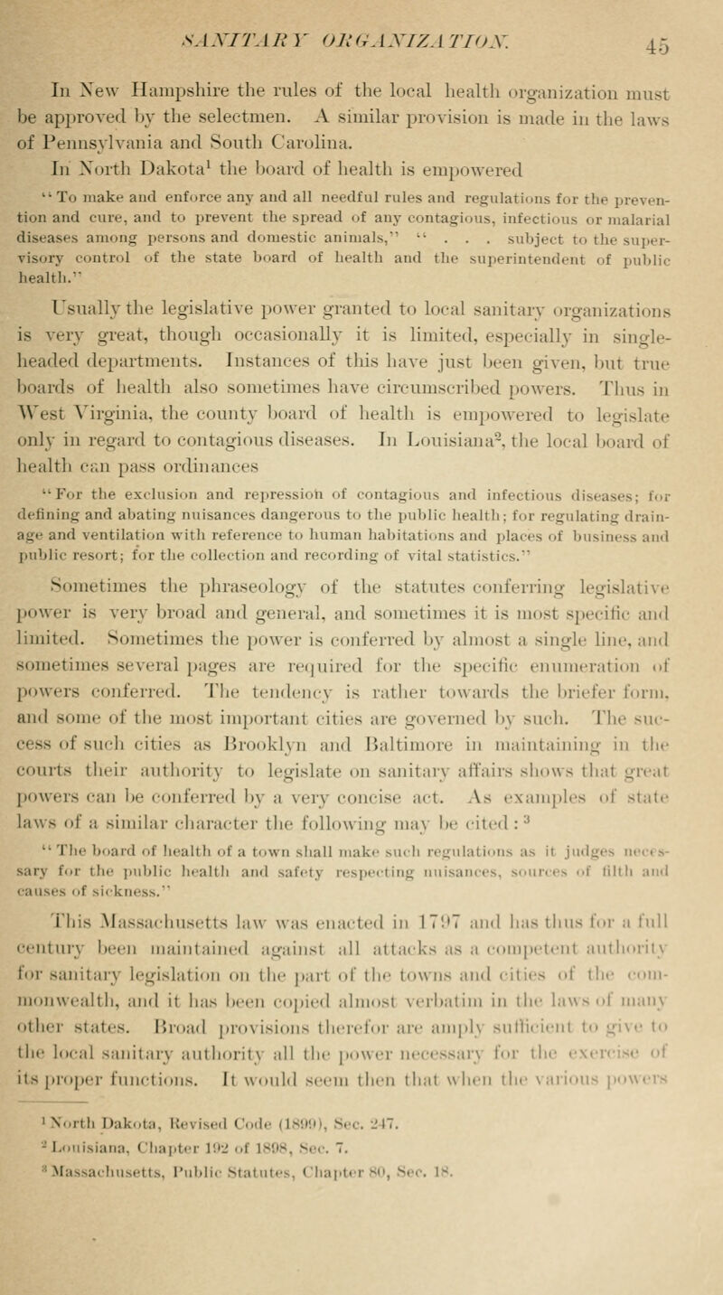 In New Hampshire the rules of the local health organization must be approved by the selectmen. A similar provision is made in the laws of Pennsylvania and South Carolina. In North Dakota1 the hoard of health is empowered  To make and enforce any and all needful rules and regulations for the preven- tion and cure, and to prevent the spread of any contagious, infectious or malarial diseases among persons and domestic animals,* ... subject to the super- visory control of the state board of health and the superintendent of public health. Usually the legislative power granted to local sanitary organizations is very great, though occasionally it is limited, especially in single- headed departments. Instances of this have just been given, but true boards of health also sometimes have circumscribed powers. Thus in West Virginia, the county board of health is empowered to legislate only in regard to contagious diseases. In Louisiana2, the local board of health can pass ordinances ••For the exclusion and repression of contagious and infectious diseases; for defining and abating nuisances dangerous to the public health: for regulating drain- age and ventilation with reference to human habitations and places of business and public resort; for the collection and recording of vital statistics. Sometimes the phraseology of the statutes conferring legislative power is very broad and general, and sometimes it is most specific and limited. Sometimes the power is conferred by almost a single line, and sometimes several pages are required for the specific enumeration of powers conferred. The tendency is rather towards the briefer form, and some id' the most important cities are governed by such. The suc- of such cities as Brooklyn and Baltimore in maintaining in the Courts their authority to Legislate <>n sanitan affairs shows that greal powers can he conferred by a very concise act. As examples of state laws of ;j similar character the following ma\ he cited :3  The board of health of a town shall make such regulations as it judges m sarv for the public health ami safety respecting nuisances, sources of tilth and causes of sickness. i'his Massachusetts law was enacted in IT'.'T and has thus for a full century been maintained against all attacks as a c petent authority for sanitary legislation mi the part of the towns and cities of the com- monwealth, and it has been copied almosl verbatim in the laws of man\ other state. Broad provisions therefor are amphj sutncienl to give to the local sanitary authority all the power neccss;n\ for the exi its proper functions. It would seem then that when the various powers 1 North Dakota, Rei ised Code (18fl it. - Louisiana. Chapter 192 of L898, Sec. 7. Massachusetts, Public Statutes, Chapti