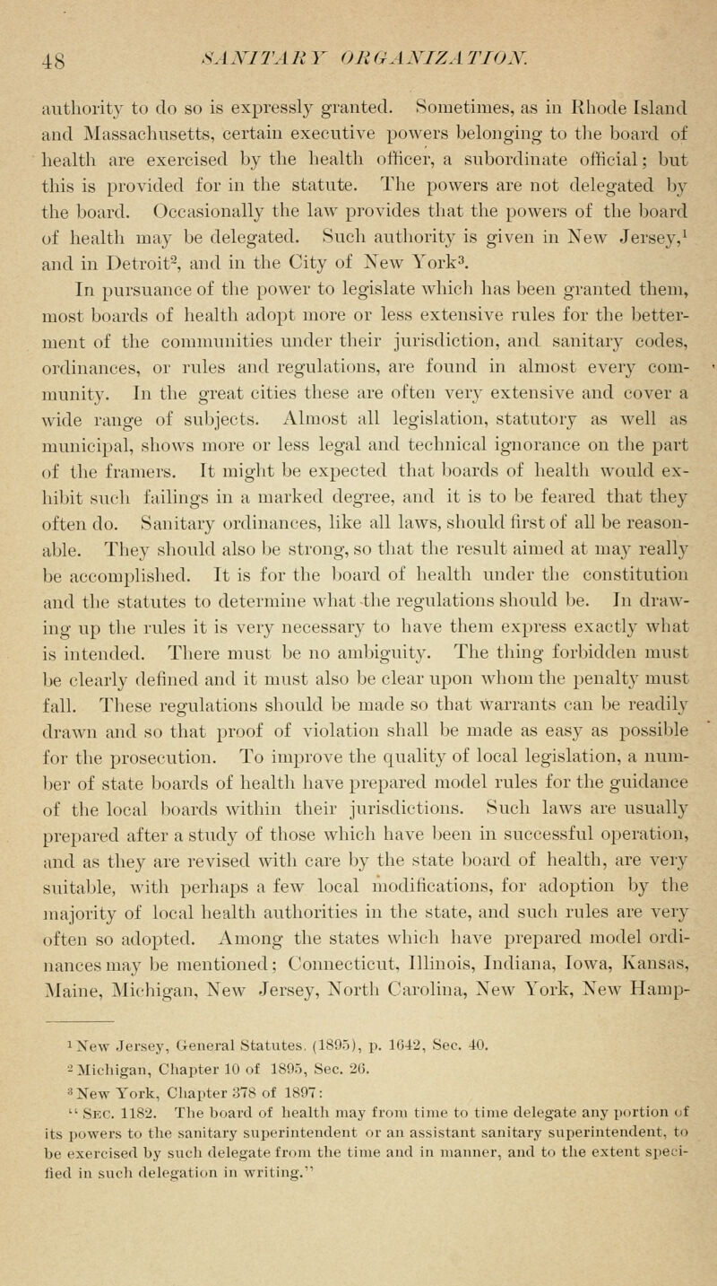 authority to do so is expressly granted. Sometimes, as in Rhode Island and Massachusetts, certain executive powers belonging to the board of health are exercised by the health officer, a subordinate official; but this is provided for in the statute. The powers are not delegated by the board. Occasionally the law provides that the powers of the board of health may be delegated. Such authority is given in New Jersey,1 and in Detroit2, and in the City of New York3. In pursuance of the power to legislate which has been granted them, most boards of health adopt more or less extensive rules for the better- ment of the communities under their jurisdiction, and sanitary codes, ordinances, or rules and regulations, are found in almost every com- munity. In the great cities these are often very extensive and cover a wide range of subjects. Almost all legislation, statutory as well as municipal, shows more or less legal and technical ignorance on the part of the framers. It might be expected that boards of health would ex- hibit such failings in a marked degree, and it is to be feared that they often do. Sanitary ordinances, like all laws, should first of all be reason- able. They should also be strong, so that the result aimed at may really be accomplished. It is for the board of health under the constitution and the statutes to determine what -the regulations should be. In draw- ing up the rules it is very necessary to have them express exactly what is intended. There must be no ambiguity. The thing forbidden must be clearly denned and it must also be clear upon whom the penalty must fall. These regulations should be made so that Warrants can be readily drawn and so that proof of violation shall be made as easy as possible for the prosecution. To improve the quality of local legislation, a num- ber of state boards of health have prepared model rules for the guidance of the local boards within their jurisdictions. Such laws are usually prepared after a study of those which have been in successful operation, and as they are revised with care by the state board of health, are very suitable, with perhaps a few local modifications, for adoption by the majority of local health authorities in the state, and such rules are very often so adopted. Among the states which have prepared model ordi- nances may be mentioned; Connecticut, Illinois, Indiana, Iowa, Kansas, Maine, Michigan, New Jersey, North Carolina, New York, New Hainp- JNew Jersey, (ieneral Statutes. (1895), p. 1642, See. 40. - Michigan, Chapter 10 of 1895, Sec. 26. 3 New York, Chapter 378 of 1897:  Sec. 1182. The board of health may from time to time delegate any portion of its powers to the sanitary superintendent or an assistant sanitary superintendent, to be exercised by such delegate from the time and in manner, and to the extent speci- fied in such delegation in writing.11