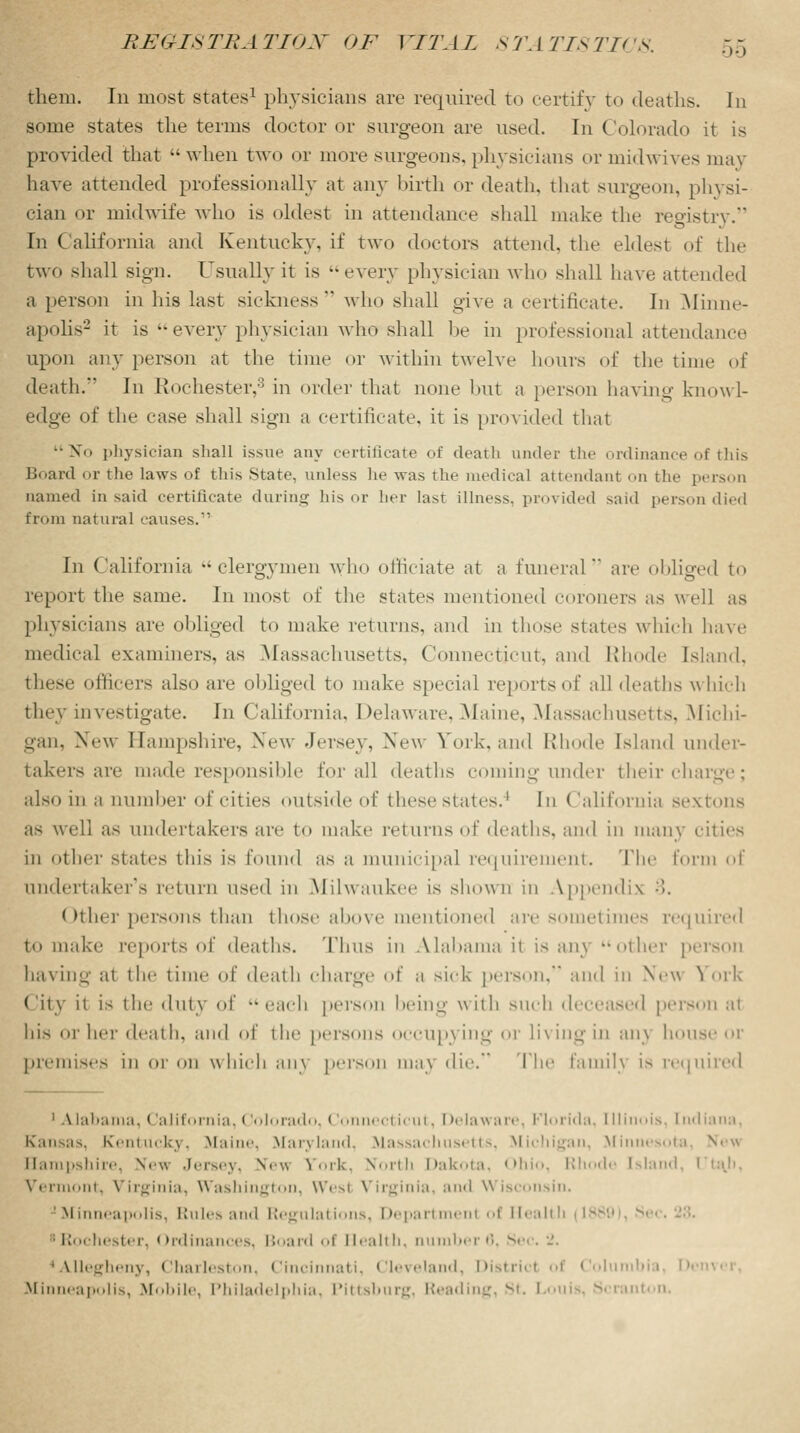 .... them. In most states1 physicians are required to certify to deaths. In some states the terms doctor or surgeon are used. In Colorado it is provided that when two or more surgeons, physicians or midwives may have attended professionally at any birth or death, that surgeon, physi- cian or midwife who is oldest in attendance shall make the registry. In California and Kentucky, if two doctors attend, the eldest of the two shall sign. Usually it is -every physician who shall have attended a person in his last sickness* who shall give a certificate. In Minne- apolis2 it is every physician who shall be in professional attendance upon any person at the time or within twelve hours of the time of death. In Rochester,'5 in order that none but a person having knowl- edge of the ease shall sign a certificate, it is provided that No physician shall issue any certificate of death under the ordinance of this Board or the laws of this State, unless he was the medical attendant on the person named in said certificate during his or her last illness, provided said person died from natural causes. In California clergymen who officiate at a funeral are obliged to report the same. In most of the states mentioned coroners as well as physicians are obliged to make returns, and in those states which have medical examiners, as Massachusetts, Connecticut, and Rhode Island. officers also are obliged to make special reports of all deaths which they investigate. In California. Delaware. Maine, Massachusetts, Michi- gan, New Hampshire, New Jersey, New York, and Rhode Island under- takers are made responsible for all deaths coming under their charge; also in a number of cities outside of these states.1 In ('alifornia sextons as well as undertakers are to make returns of deaths, and in many cities in other states this is found as a municipal requirement. The form of undertaker's return \\^r<\ in Milwaukee is shown in Appendix ;>>. Other persons than those above mentioned are sometimes required to make reports of deaths. Tims in Alabama it is any other person having at the time of death charge of a sick person, and iii New York City it is the duty of ■•each person being with such deceased person at his nr hei' death, and of the persons occupying or living in an\ bouse 01 premises in or on which an\ person \ die. The family is required 1 Alabama, California, (lolorado, Connecticut, Delaware, Florida, Illinois, [nd Kansas. Kentucky, Maine, Maryland, Massachusetts, Michigan, Minnesota, Ne^ Hampshire, \cw Jersey, N< \\ Sfork, North Dakota, Ohio, Rhode Island, liaji. Vermont, Virginia, Washington, Wesl Virginia, and Wisconsin. 'Minneapolis, Rules and Regulations, Department of Health (1880), Sec. 28. Rochester, Ordinances, Board of Health, ber6, Sec. 2. 'Allegheny, Charleston, Cincinnati, Cleveland, Districl of Colu Minneapolis, Mobile, Philadelphia, Pittsburg, Reading, St. Loui Scranton.