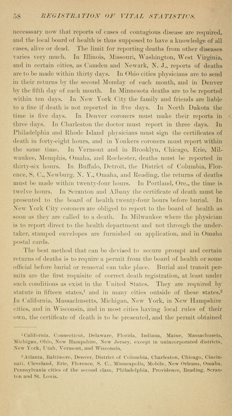 necesssary now that reports of cases of contagious disease are required, and the local board of health is thus supposed to have a knowledge of all cases, alive or dead. The limit for reporting deaths from other diseases varies very much. In Illinois, Missouri, Washington, West Virginia, and in certain cities, as Camden and Newark, N. J., reports of deaths are to be made within thirty days. In Ohio cities physicians are to send in their returns by the second Monday of each month, and in Denver by the fifth day of each month. In Minnesota deaths are to be reported within ten days. In New York City the family and friends are liable to a fine if death is not reported in five days. In North Dakota the time is five days. In Denver coroners must make their reports in three days. In Charleston the doctor must report in three days. In Philadelphia and Rhode Island physicians must sign the certificates of death in forty-eight hours, and in Yonkers coroners must report within the same time. In Vermont and in Brooklyn, Chicago, Erie, Mil- waukee, Memphis, Omaha, and Rochester, deaths must be reported in thirty-six hours. In Buffalo, Detroit, the District of Columbia, Flor- ence, S. ('., Newburg, X. Y., Omaha, and Reading, the returns of deaths must be made within twenty-four hours. In Portland, Ore., the time is twelve hours. In Scranton and Albany the certificate of death must be presented to the board of health twenty-four hours before burial. In Xew York City coroners are obliged to report to the board of health as soon as they are called to a death. In Milwaukee where the physician is to report direct to the health department and not through the under- taker, stamped envelopes are furnished on application, and in Omaha postal cards. The best method that can be devised to secure prompt and certain returns of deaths is to require a permit from the board of health or some official before burial or removal can take place. Burial and transit per- mits are the first requisite of correct death registration, at least under such conditions as exist in the United States. They are required by statute in fifteen states,1 and in many cities outside of these states.2 In California. Massachusetts, Michigan, Xew York, in Xew Hampshire cities, and in Wisconsin, and in most cities having local rules of their own, the certificate of death is to be presented, and the permit obtained California, Connecticut, Delaware. Florida, Indiana, Maine, MassachnsKs. Michigan. Ohio, New Hampshire, Xew Jersey, except in unincorporated districts. Xew York, Utah, Vermont, and Wisconsin, -Atlanta, Baltimore, Denver, District of Columbia, Charleston, Chicago, Cincin- nati, Cleveland, Erie, Florence. S. C, Minneapolis, Mobile, New Orleans, Omaha, Pennsylvania cities of the second class, Philadelphia, Providence, Reading, Scran- ton and .St. Lotiis.
