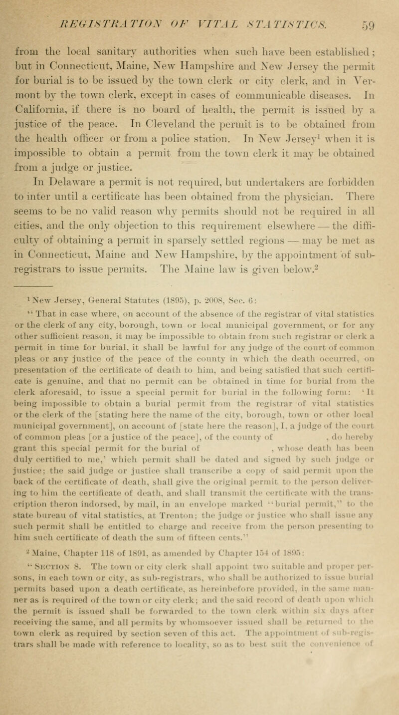 from the local sanitary authorities when such have been established; but in Connecticut, Maine, New Hampshire and New Jersey the permit for burial is to be issued by the town clerk or city clerk, and in Ver- mont by thf town clerk, except in cases of communicable diseases. In California, if there is no board of health, the permit is issued by a justice of the peace. In Cleveland the permit is to be obtained from the health officer or from a police station. In New Jersey1 when it is impossible to obtain a permit from the town clerk it may he obtained from a judge or justice. In Delaware a permit is not required, but undertakers are forbidden to inter until a certificate lias been obtained from the physician. There seems to be no valid reason why permits should not he required in all cities, and the only objection to this requirement elsewhere — the diffi- culty of obtaining a permit in sparsely settled regions — may he met as in Connecticut, Maine and New Hampshire, by the appointment of sub- registrars to issue permits. The Maine law is given below.2 1 New Jersey, General Statutes (1895), p. 2008, Si That in case where, on account of the absence of the registrar of vital statistics or the clerk of any city, borough, town or local municipal government, or for any other sufficient reason, it may he impossible to obtain from such registrar or clerk a permit in time for burial, it shall he lawful for any judge of the court of common pleas or any justice of the peace of the county in which the deatb occurred, on presentation of the certificate of deatb to him, ami being satisfied that such certifi- cate is genuine, ami that no permit can he obtained in time for burial from the clerk aforesaid, t issue a special permit for burial in the following form: li being impossible to obtain a burial permit from the registrar of vital statistics or the clerk of i he [stating here t lie name of the city, borough, town or other local municipal government], on accounl of state here the reason], I. a judge of the court of common pleas or a justice of the peace], of the county of , do hereby grant this special permit for the burial of . whose death has been duly certified to me. which permit shall he dated and signed by such judg justice; the said judge or justice shall transcribe a copy of said permit upon the back of the certificate of death, shall give th iginal permit to the person deliver ing to him the certificate of death, and shall transmit the certificate with the trans- cription theron indorsed, by mail, in an envelope marked burial permit.' to the state initeau of vital statistics, at Trenton; the judge or justice who shall issue anj such permit shall be entitled to charge and receive from the person presenting to him such certificate of death the sum of fifteen cents. 2Maine, Chapter 118 of 1891, a- amended by Chapter i> I of Ifi Se( rios 8. The town or city clerk shall appoint two suitable and propei sons, in each town or city, as sub-regist tars, who shall be authorized to issue b permits based upon a death certificate, as hereinbefore provided, in the same man- mi as is required of the town or city clerk; and t he said record of death upon the permit is issued shall be forwarded to the town clerk within receiving the same, and all permits by whomsoever iss 1 shall be returned I town clerk as re.pt i red bj section seven of this act. The appointniei t rats shall he made with reference to locality, BO as to best suit t he