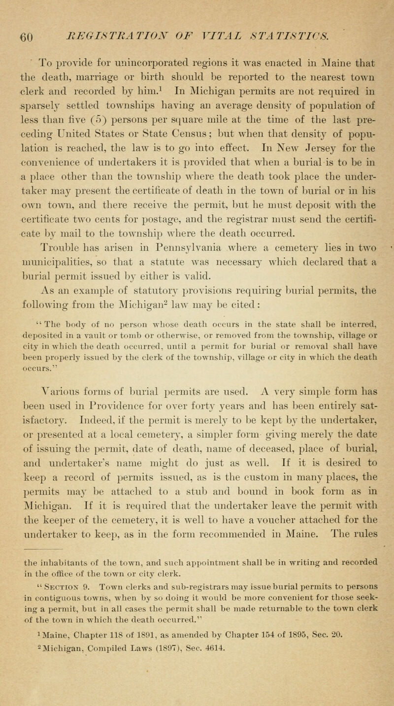 To provide for unincorporated regions it was enacted in Maine that the death, marriage or birth should be reported to the nearest town clerk and recorded by him.1 In Michigan permits are not required in sparsely settled townships having an average density of population of less than five (5) persons per square mile at the time of the last pre- ceding United States or State Census; but when that density of popu- lation is reached, the law is to go into effect. In New Jersey for the convenience of undertakers it is provided that when a burial is to be in a place other than the township where the death took place the under- taker may present the certificate of death in the town of burial or in his own town, and there receive the permit, but he must deposit with the certificate two cents for postage, and the registrar must send the certifi- cate by mail to the township where the death occurred. Trouble has arisen in Pennsylvania where a cemetery lies in two municipalities, so that a statute was necessary which declared that a burial permit issued by either is valid. As an example of statutory provisions requiring burial permits, the following from the Michigan2 law may be cited:  The body of no person whose death occurs in the state shall be interred, deposited in a vault or tomb or otherwise, or removed from the township, village or city in which the death occurred, until a permit for burial or removal shall have been properly issued by the clerk of the township, village or city in which the death occurs. Various forms of burial permits are used. A very simple form has been used in Providence for over forty years and has been entirely sat- isfactory. Indeed, if the permit is merely to be kept by the undertaker, or presented at a local cemetery, a simpler form giving merely the date of issuing the permit, date of death, name of deceased, place of burial, and undertakers name might do just as well. If it is desired to keep a record of permits issued, as is the custom in many places, the permits may be attached to a stub and bound in book form as in Michigan. If it is required that the undertaker leave the permit with the keeper of the cemetery, it is well to have a voucher attached for the undertaker to keep, as in the form recommended in Maine. The rules the inhabitants of the town, and such appointment shall be in writing and recorded in the office of the town or city clerk.  Section 9. Town clerks and sub-registrars may issue burial permits to persons in contiguous towns, when by so doing it would be more convenient for those seek- ing a permit, but in all cases the permit shall be made returnable to the town clerk of the town in which the death occurred.' 1 Maine, Chapter 118 of 1891, as amended by Chapter 154 of 1895, Sec. 20.