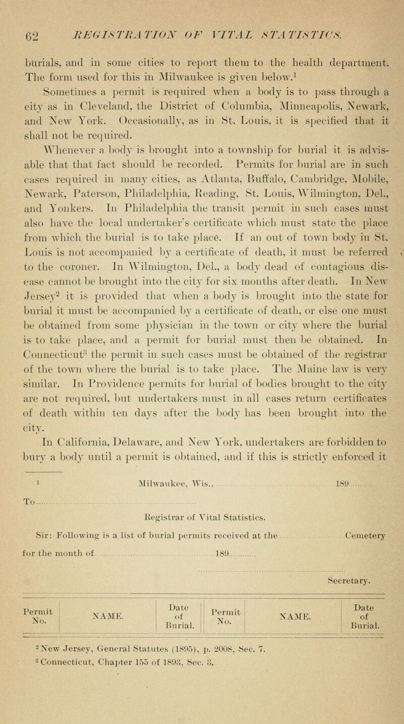 burials, and in some cities to report the in to the health department. The form used for this in Milwaukee is given below.1 Sometimes a permit is required when a body is to pass through a city as in Cleveland, the District of Columbia, Minneapolis, Newark, and New York. Occasionally, as in St. Louis, it is specified that it shall not be required. Whenever a body is brought into a township for burial it is advis- able that that fact should be recorded. Permits for burial are in such cases required in many cities, as Atlanta, Buffalo, Cambridge, Mobile, Newark, Paterson, Philadelphia, Reading, St. Louis, Wilmington, Del., and Yonkers. In Philadelphia the transit permit in such cases must also have the local undertaker's certificate which must state the place from which the burial is to take place. If an out of town body in St. Louis is not accompanied by a certificate of death, it must be referred to the coroner. In Wilmington, Del., a body dead of contagious dis- ease cannot be brought into the city for six months after death. In New Jersey2 it is provided that when a body is brought into the state for burial it must be accompanied by a certificate of death, or else one mast be obtained from some physician in the town or city where the burial is to take place, and a permit for burial must then be obtained. In Connecticut3 the permit in such cases must be obtained of the registrar of the town where the burial is to take place. The Maine law is very similar. In Providence permits for burial of bodies brought to the city are not required, but undertakers must in all cases return certificates of death within ten days after the body has been brought into the city. In California, Delaware, and New York, undertakers are forbidden to bury a body until a permit is obtained, and if this is strictly enforced it Milwaukee, Wis.. 189. To Registrar of Vital Statistics. Sir: Following is a list of burial permits received at the for the month of 189- Cemetery Secretary. Permit No. NAME. Date of Burial. Permit No. NAME. Date of Burial. 2 New Jersey, General Statutes (1895), p. 2008, Sec. 7. 3 Connecticut, Chapter 155 of 1893, Sec. 3.