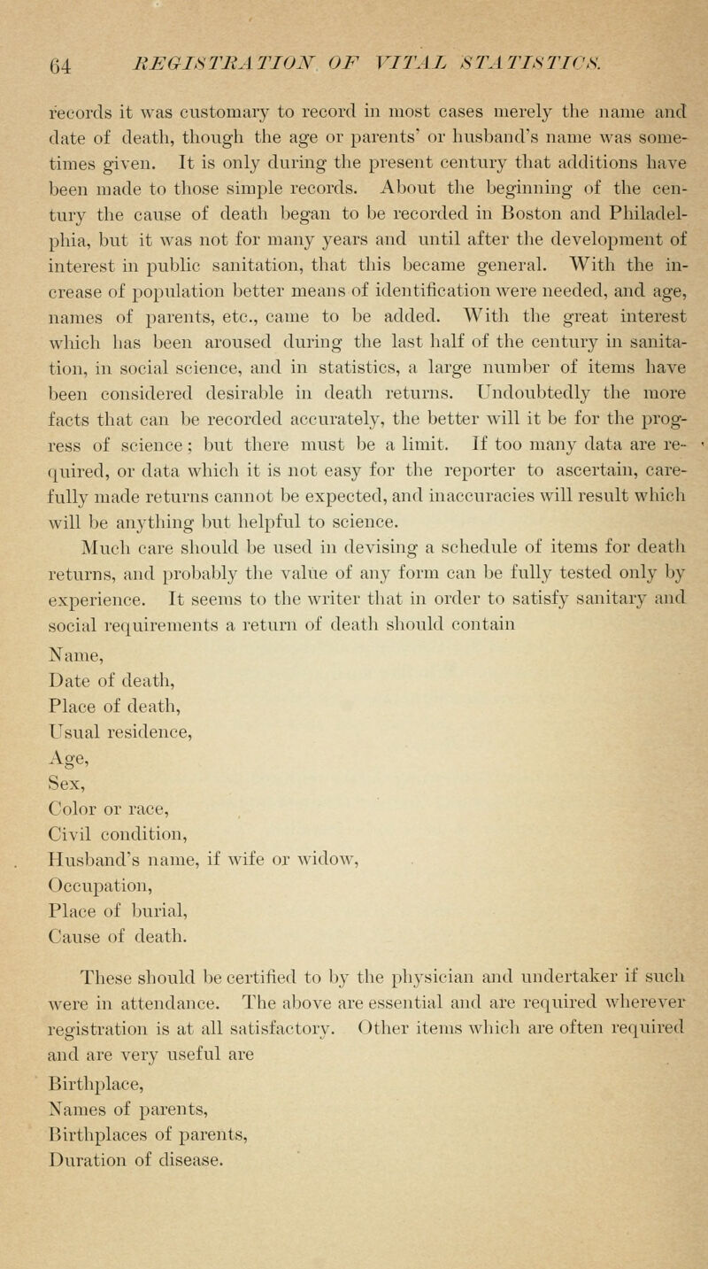 records it was customary to record in most cases merely the name and date of death, though the age or parents* or husband's name was some- times given. It is only during the present century that additions have been made to those simple records. About the beginning of the cen- tury the cause of death began to be recorded in Boston and Philadel- phia, but it was not for many years and until after the development of interest in public sanitation, that this became general. With the in- crease of population better means of identification were needed, and age, names of parents, etc., came to be added. With the great interest which has been aroused during the last half of the century in sanita- tion, in social science, and in statistics, a large number of items have been considered desirable in death returns. Undoubtedly the more facts that can be recorded accurately, the better will it be for the prog- ress of science; but there must be a limit. If too many data are re- quired, or data which it is not easy for the reporter to ascertain, care- fully made returns cannot be expected, and inaccuracies will result which will be anything but helpful to science. Much care should be used in devising a schedule of items for death returns, and probably the value of any form can be fully tested only by experience. It seems to the writer that in order to satisfy sanitary and social requirements a return of death should contain Name, Date of death, Place of death, Usual residence, Age, Sex, Color or race, Civil condition, Husband's name, if wife or widow, Occupation, Place of burial, Cause of death. These should be certified to by the physician and undertaker if such were in attendance. The above are essential and are required wherever registration is at all satisfactory. Other items which are often required and are very useful are Birthplace, Names of parents, Birthplaces of parents, Duration of disease.