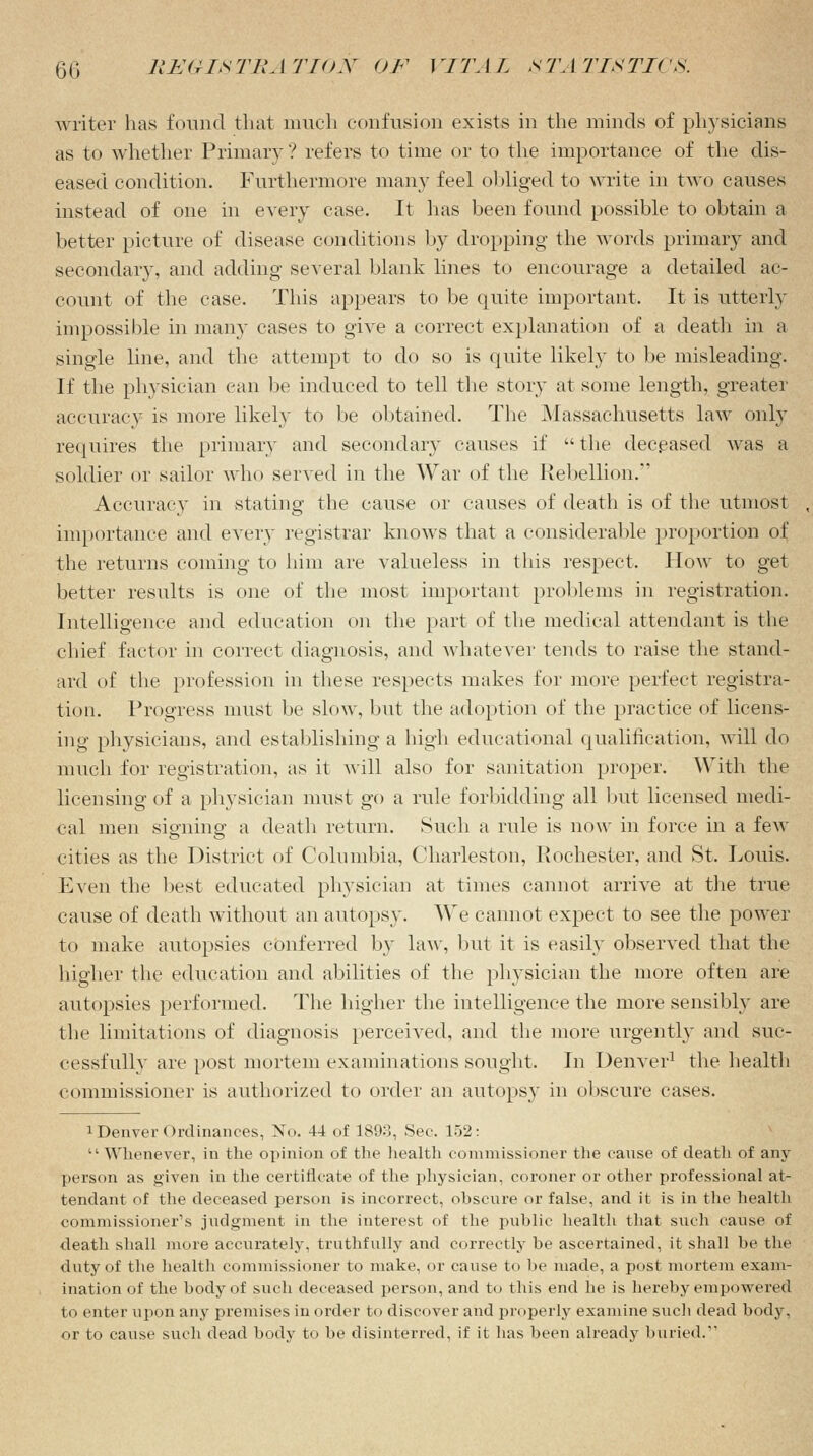 writer has found that much confusion exists in the minds of physicians as to whether Primary ? refers to time or to the importance of the dis- eased condition. Furthermore many feel obliged to write in two causes instead of one in every case. It lias been found possible to obtain a better picture of disease conditions by dropping the words primary and secondary, and adding several blank lines to encourage a detailed ac- count of the case. This appears to be quite important. It is utterly impossible in many cases to give a correct explanation of a death in a single line, and the attempt to do so is quite likely to be misleading. If the physician can be induced to tell the story at some length, greater accuracy is more likely to be obtained. The Massachusetts law only requires the primary and secondary causes if  the deceased was a soldier or sailor who served in the War of the Rebellion.*' Accuracy in stating the cause or causes of death is of the utmost importance and every registrar knows that a considerable proportion of the returns coming to him are valueless in this respect. How to get better results is one of the most important problems in registration. Intelligence and education on the part of the medical attendant is the chief factor in correct diagnosis, and whatever tends to raise the stand- ard of the profession in these respects makes for more perfect registra- tion. Progress must be slow, but the adoption of the practice of licens- ing physicians, and establishing a high educational qualification, will do much for registration, as it will also for sanitation proper. With the licensing of a physician must go a rule forbidding all but licensed medi- cal men signing a death return. Such a rule is now in force in a few cities as the District of Columbia, Charleston, Rochester, and St. Louis. Even the best educated physician at times cannot arrive at the true cause of death without an autopsy. We cannot expect to see the power to make autopsies conferred by law, but it is easily observed that the higher the education and abilities of the physician the more often are autopsies performed. The higher the intelligence the more sensibly are the limitations of diagnosis perceived, and the more urgently and suc- cessfully are post mortem examinations sought. In Denver1 the health commissioner is authorized to order an autopsy in obscure cases. I Denver Ordinances, No. 44 of 1893, Sec. 152: II Whenever, in the opinion of the health commissioner the canse of death of any person as given in the certificate of the physician, coroner or other professional at- tendant of the deceased person is incorrect, obscure or false, and it is in the health commissioner's judgment in the interest of the public health that such cause of death shall more accurately, truthfully and correctly be ascertained, it shall be the duty of the health commissioner to make, or cause to be made, a post mortem exam- ination of the body of such deceased person, and to this end he is hereby empowered to enter upon any premises in order to discover and properly examine such dead body, or to cause such dead body to be disinterred, if it has been already buried.1'