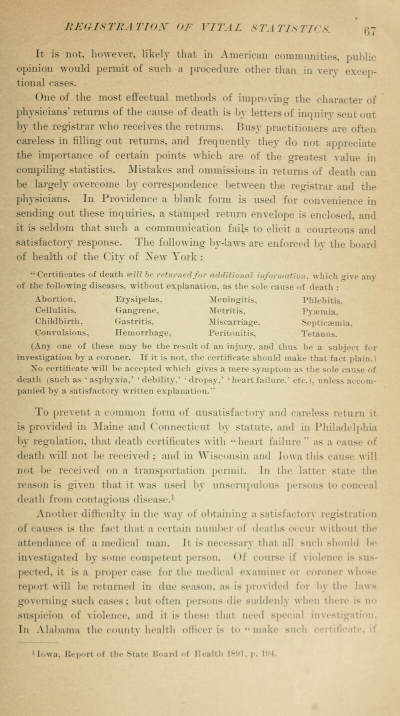 It is not, however, likely that in American communities, public opinion would permit of such a procedure other than in very excep- tional cases. One of the most effectual methods of improving- the character of physicians' returns of the cause of death is by letters of inquiry sent out by the registrar who receives the returns. Busy practitioners arc often careless in filling out returns, and frequently they do not appreciate the importance of certain points which are of the greatest value in compiling statistics. Mistakes and ommissions in returns of death can be largely overcome by correspondence between the registrar and the physicians. In Providence a blank form is used for convenience in sending out these inquiries, a stamped return envelope is enclosed, and it is seldom that such a communication fails to elicit a courteous and satisfactory response. The following by-laws are enforced by the board of health of the City of New York:  Certificates of death willb< returned for additional information, which give any <>f the following diseases, without explanation, as the sole cause <>f death : Abortion, Erysipelas, Meningitis, Phlebitis, Cellulitis. Gangrene. .Metritis. Py»mia, Childbirth, Gastritis, Miscarriage, Septicaemia, Convulsions, Hemorrhage, Peritonitis, Tetanus. (Am one of these may be t he result of an injury, and thus lie a subject for investigation by a coroner. If it is ma. the certificate should make that facl plain. 1 No certificate will be accepted which gives a mere symptom as the sole <-;ei^c of death (such as 'asphyxia,' 'debility,1 'dropsy,1 'heartfailure,1 etc'. 1. unless accom- panied by a satisfactory written explanation. To prevent ;t common form of unsatisfactory and careless return it is provided in Maine and Connecticut l>\ statute, and in Philadelphia by regulation, that death certificates with -heart failure as a can-' oi death will not be received : and in Wisconsin and Iowa this cause will not l»e received on a transportation permit. In the latter state the reason is given that it was used by unscrupulous persons to conceal death from contagious disease.1 Another difficulty in the wa\ of obtaining a satisfactory legist ration of causes is the fact that a ceil a in number of deal lis occur w it ho ill the attendance of a medical man. It is necessary that all such should be Investigated l>\ some competent person. Of course if violence is sus- pected, it is a proper case for the medical examiner or coroner whose report will he returned in due season, as is provided for l>\ the laws governing such cases; bul often persons die suddenl} when there is no suspicion id' violence, and it is these that need special investigation. In Alabama the count} health officer is to make such 1 irtifi 1 [owa, hep,,n of the State Board of Health 1801, p. 104.
