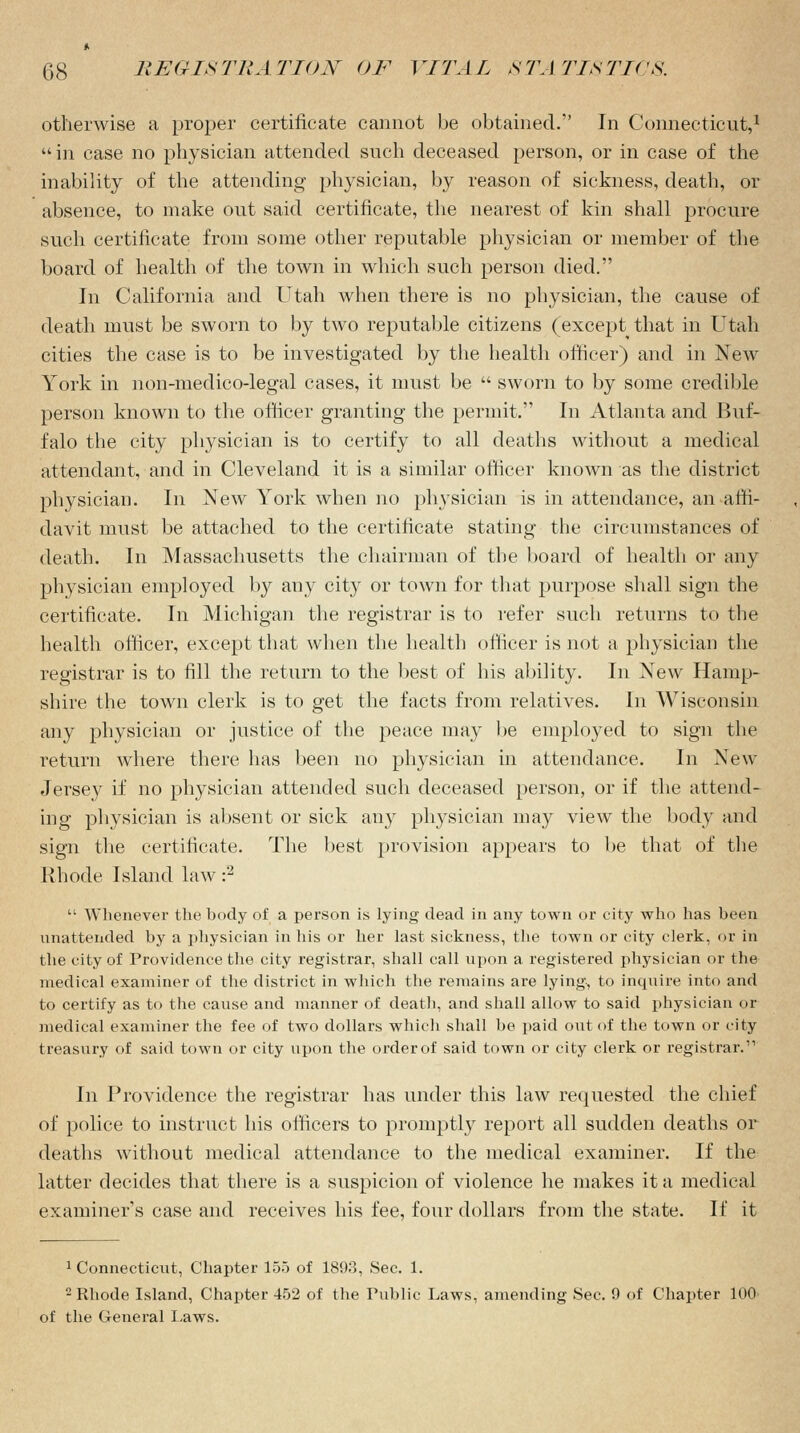 otherwise a proper certificate cannot be obtained/' In Connecticut,1 in case no physician attended such deceased person, or in case of the inability of the attending physician, by reason of sickness, death, or absence, to make out said certificate, the nearest of kin shall procure such certificate from some other reputable physician or member of the board of health of the town in which such person died. In California and Utah when there is no physician, the cause of death must be sworn to by two reputable citizens (except that in Utah cities the case is to be investigated by the health officer) and in New York in non-medico-legal cases, it must be  sworn to by some credible person known to the officer granting the permit. In Atlanta and Buf- falo the city physician is to certify to all deaths without a medical attendant, and in Cleveland it is a similar officer known as the district physician. In New York when no physician is in attendance, an affi- davit must be attached to the certificate stating the circumstances of death. In Massachusetts the chairman of the board of health or any physician employed by any city or town for that purpose shall sign the certificate. In Michigan the registrar is to refer such returns to the health officer, except that when the health officer is not a physician the registrar is to fill the return to the best of his ability. In New Hamp- shire the town clerk is to get the facts from relatives. In Wisconsin any physician or justice of the peace may be employed to sign the return where there has been no physician in attendance. In New Jersey if no physician attended such deceased person, or if the attend- ing physician is absent or sick any physician may view the body and sign the certificate. The best provision appears to be that of the Rhode Island law:2  Whenever the body of a person is lying dead in any town or city who has been unattended by a physician in his or her last sickness, the town or city clerk, or in the city of Providence the city registrar, shall call upon a registered physician or the medical examiner of the district in which the remains are lying, to inquire into and to certify as to the cause and manner of death, and shall allow to said physician or medical examiner the fee of two dollars which shall be paid out of the town or city treasury of said town or city upon the order of said town or city clerk or registrar.'1 In Providence the registrar has under this law requested the chief of police to instruct his officers to promptly report all sudden deaths or deaths without medical attendance to the medical examiner. If the latter decides that there is a suspicion of violence he makes it a medical examiner's case and receives his fee, four dollars from the state. If it 1 Connecticut, Chapter 155 of 1893, Sec. 1. 2 Rhode Island, Chapter 452 of the Public Laws, amending Sec. 9 of Chapter 100 of the General Paws.