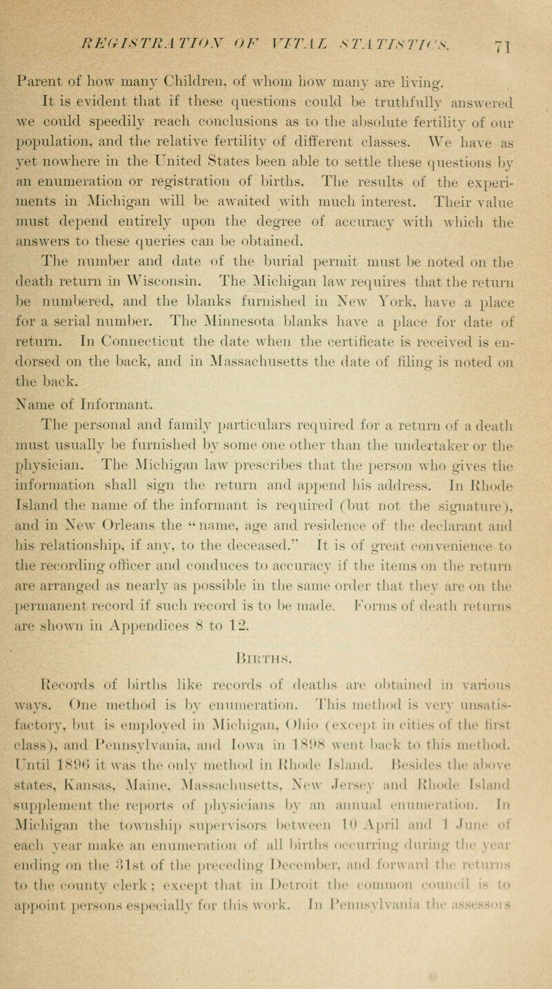 Parent of how many Children, of whom how many are living. It is evident that if these questions could be truthfully answered we could speedily reach conclusions as to the absolute fertility of our population, and the relative fertility of different classes. We have as yet nowhere in the United States been able to settle these questions by an enumeration or registration of births. The results of the experi- ments in .Michigan will he awaited with much interest. Their value must depend entirely upon the degree of accuracy with which the answers to these queries can lie obtained. The number and date of the burial permit must he noted on the death return in Wisconsin. The Michigan law requires that the return he numbered, and the blanks furnished in New York, have ;i place for a serial number. The Minnesota blanks have a place for date of return. In Connecticut the date when the certificate is received is en- dorsed on the back, and in Massachusetts the date of filing is noted on the back. Name of Informant. The personal and family particulars required for a return of a death must usually he furnished by some one other than the undertaker or the physician. The Michigan law prescribes that the person who gives the information shall sign the return and append his address. Iii Rhode [sland the name of the informant is required (but not the signature). and in New Orleans the ••name, age and residence of the declarant and his relationship, if any. to the deceased.* It is of great convenience to the recording officer and conduces to accuracy if the items on the return arc arranged as nearly as possible in the same order that they are on the permanent record if such record is to he made. Forms of death returns arc shown in Appendices 8 to 1 -1. Births. Records of births like records of deaths are obtained in various ways. One method is 1>\ enumeration. This method is vm unsatis- factory, but is employed in Michigan, Ohio (excepl in cities of the firsl class), and Pennsylvania, and Iowa in 1898 went back to this thod. Until 1896 ii was the onlj thod in Rhode Island. Besides the above states, Kansas, Maine. Massachusetts, New Jersey and Rhode Island supplement the reports of physicians l>\ an annual enumeration. In Michigan the township supervisors between 1 April and 1 Jun each year make an enumeration of all births occurring during the year ending on the ;Mst of the preceding December, and forward the returns to the count} clerk: except thai in Detroil the comn :ounci] appoint persons especiall} for this work. In Pennsylvania the