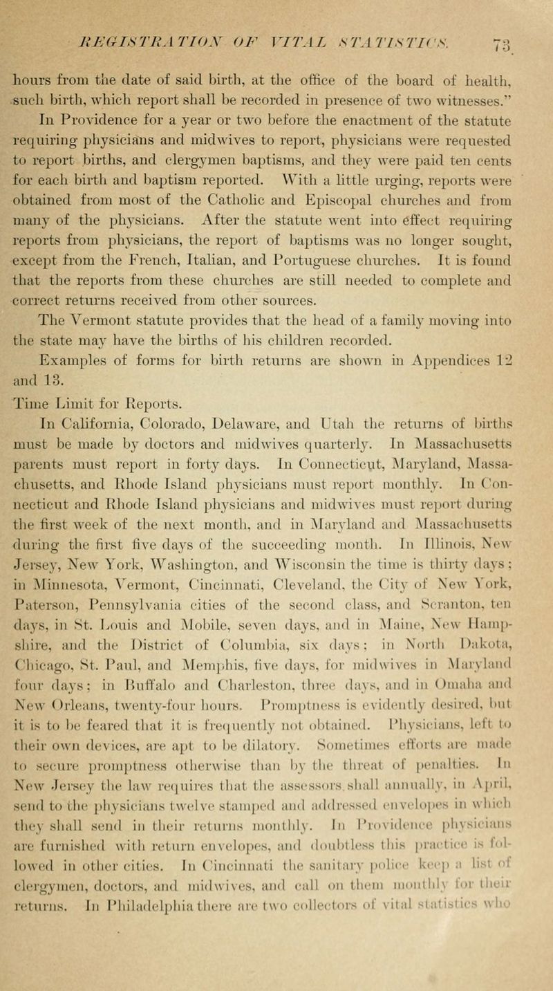i •> hours from the date of said birth, at the office of the board of health, such birth, which report shall be recorded in presence of two witnesses. In Providence for a year or two before the enactment of the statute requiring physicians and mid wives to report, physicians were requested to report births, and clergymen baptisms, and they were paid ten cents for each birth and baptism reported. With a little urging, reports were obtained from most of the Catholic and Episcopal churches and from many of the physicians. After the statute went into effect requiring reports from physicians, the report of baptisms was no longer sought, except from the French, Italian, and Portuguese churches. It is found that the reports from these churches are still needed to complete and correct returns received from other sources. The Vermont statute provides that the head of a family moving into the state may have the births of his children recorded. Examples of forms for birth returns are shown in Appendices 12 and 13. Time Limit for Reports. In California, Colorado, Delaware, and Utah the returns of births must be made by doctors and midwives quarterly. In Massachusetts parents must report in forty days. In Connecticut, Maryland, Massa- chusetts, and Rhode Island physicians must report monthly. In Con- necticut and Rhode Island physicians and midwives must report during the first week of the next month, and in Maryland and Massachusetts during the lirst five days of the succeeding month. In Illinois. New Jersey, New York, Washington, and Wisconsin the time is thirty days: in Minnesota, Vermont, Cincinnati, Cleveland, the Citj of New Y^ork, Paterson, Pennsylvania cities of the second class, and Scranton, ten days, in St. Louis and Mobile, seven days, ami in Maine. New Hamp- shire, and the District of Columbia, six days: in North Dakota, Chicago, St. Paul, and Memphis, five days, for midwives in Maryland four days: in Buffalo and Charleston, three days, and in Omaha and New Orleans, twenty-four hours. Promptness is evidently desired, but it is to be feared that it is frequently not obtained. Physicians, left to their own devices, are apt to he dilatory. Sometimes efforts are made to secure promptness otherwise than by the threat of penalties. In New- Jersey the Law requires that the assessors shall annually, in April, send to the physicians twelve stamped and addressed envelopes in which the\ shall semi in their returns monthly. In Providence physicians are furnished with return envelopes, and doubtless this practice is fol- Lowed in other cities, In Cincinnati the sanitarj police keep a list ot clergymen, doctors, and midwives, and call on them monthly lor then returns. In Philadelphia there are two collectors of vital statistics who
