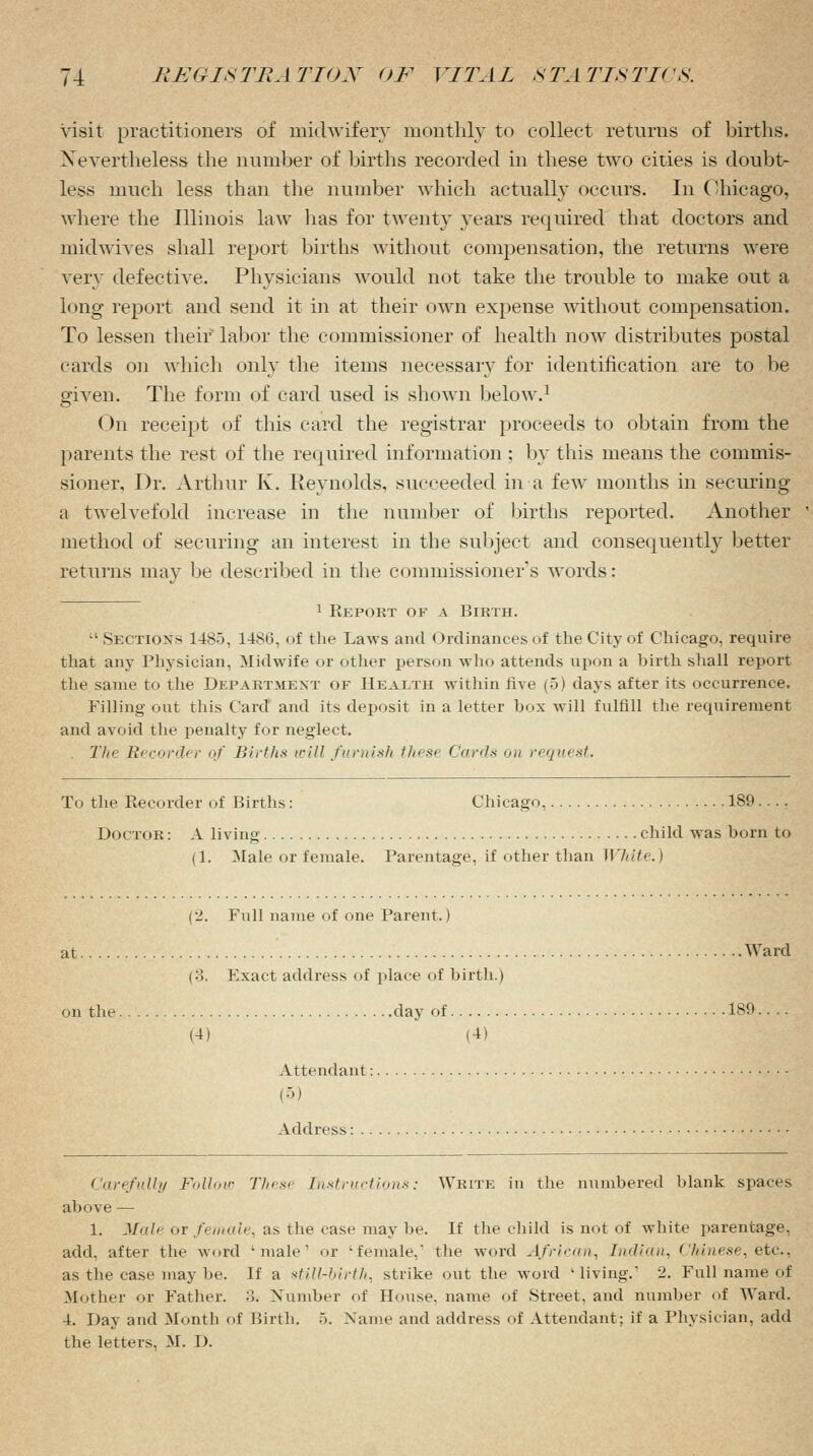 visit practitioners of midwifery monthly to collect returns of births. Nevertheless the number of births recorded in these two cities is doubt- less much less than the number which actually occurs. In Chicago, where the Illinois law has for twenty years required that doctors and midwives shall report births without compensation, the returns were very defective. Physicians would not take the trouble to make out a long report and send it in at their own expense without compensation. To lessen their labor the commissioner of health now distributes postal cards on which only the items necessary for identification are to be given. The form of card used is shown below.1 On receipt of this card the registrar proceeds to obtain from the parents the rest of the required information ; by this means the commis- sioner. Dr. Arthur K. Reynolds, succeeded in a few months in securing a twelvefold increase in the number of births reported. Another method of securing an interest in the subject and consequently better returns may be described in the commissioner's words: 1 Report of a Birth. Sections 1485, 1486, of the Laws and Ordinances of the City of Chicago, require that any Physician, Midwife or other person who attends upon a birth shall report the same to the Department of Health within five (5) days after its occurrence. Filling out this Card and its deposit in a letter box will fulfill the requirement and avoid the penalty for neglect. The Recorder of Births will furnish these Carols on request. To the Recorder of Births: Chicago, 189.... Doctor : A living child was horn to (1. Male or female. Parentage, if other than White.) (2. Full name of one Parent.) at Ward (3. Exact address of place of birth.) on the day of 189.... (4) (4) Attendant: Address: Carefully Follow These Instructions: Wbite in the numbered blank spaces above — 1. Male or female, as the case may be. If the child is not of white parentage, add. after the word 'male1 or -female,' the word African, Indian. Chinese, etc.^ as the case may be. If a still-birth, strike out the word 'living.1 2. Full name of Mother or Father. :!. Number of House, name of Street, and number of Ward. 4. Day and Month of Birth. 5. Name and address of Attendant; if a Physician, add the letters, M. D.