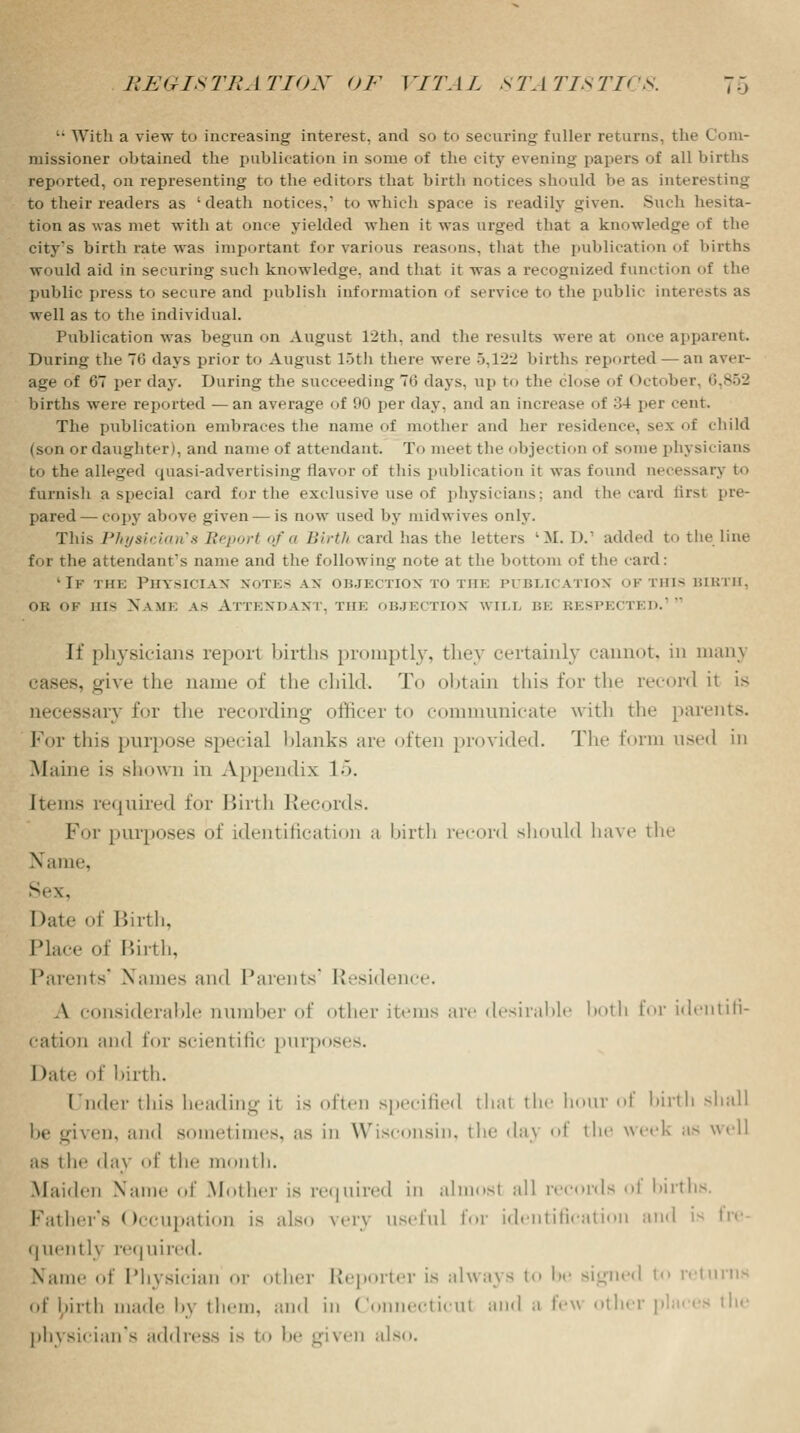 '• With a view to increasing interest, and so to securing fuller returns, the Com- missioner obtained the publication in some of the city evening papers of all births reported, on representing to the editors that birth notices should he as interesting to their readers as 'death notices,1 to which space is readily given. Sneh hesita- tion as was met with at once yielded when it was urged that a knowledge of the city's birth rate was important for various reasons, that the publication of births would aid in securing such knowledge, and that it was a recognized function of the public press to secure and publish information of service to the public interests as well as to the individual. Publication was begun on August 12th, and the results were at once apparent. During the TO days prior to August 15th there were 5,122 births reported — an aver- age of 67 per day. During the succeeding 70 days, up to the close of < ►ctober births were reported —an average of 90 per day, and an increase of 34 per cent. The publication embraces the name of mother and her residence, sex of child (son or daughter), and name of attendant. To meet the objection of some physicians to the alleged quasi-advertising flavor of this publication it was found necessary to furnish a special card for the exclusive use of physicians; and the raid tirsi pre- pared— copy above given — is now used by midwives only. This Physician's Eeport of a Birth card has the letters lM. I>. added to the line for the attendant's name and the following note at the bottom of the raid: 'If the Physician notes an objection to the publication of this birth, or of uis Name as Attendant, the objection wtli be respected.1 It' physicians report births promptly, they certainly cannot, in manj 5, give the name of the child. To obtain this for the record it is accessary for the recording officer to communicate with the parents. For this purpose special blanks arc often provided. The form used in Maine is shown in Appendix 15. Items required for Birth Records. For purposes of identification a birth record should have the Name, Sex, I >ate of Birth, Place of Birth, Parents' Names and Parents' Residence. A considerable number of other items are desirable both for identifi- cation and for scientific purposes. I >ate of birth. Under this heading it is often specified that the hour id' birth shall be given, and sometimes, as in Wisconsin, the da\ oi the week us well as ihe day of the month. .Maiden Name of Mother is required in almost all records oi births. Father's Occupation is also very useful for identificati md is fre quently required. Name of Physician or other Reporter is always to be signed to returns of lpirth made by them, and in Connecticut and a few other places the physician's address is to be given also.