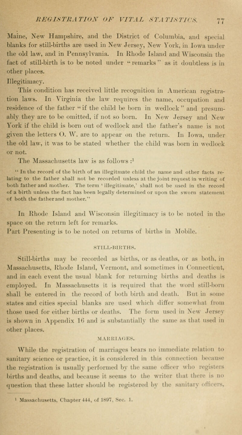Maine, New Hampshire, and the District of Columbia, and special blanks for still-births are used in New Jersey, New York, in Iowa under the old law, and in Pennsylvania. In Rhode Island and Wisconsin the fact of still-birth is to be noted under -remarks as it doubtless is in other places. Illegitimacy. This condition has received little recognition in American registra- tion laws. In Virginia the law requires the name, occupation and residence of the father if the child be bora in wedlock and presum- ably they are to be omitted, if not so born. In New -Jersey and New York if the child is born out of wedlock and the father's name is not given the letters (). W. are to appear on the return. In Iowa, under the old law, it was to be stated whether the child was born in wedlock or not. The Massachusetts law is as follows r1  In the record of the birth of an illegitmate child the name and other facts re- lating to the father shall not be recorded unless at the joint request in wiitiny of both father and mother. The term ' illegitimate,1 shall not be used in the record of a birth unless the fact has been legally determined or upon the sworn statement of both the father and mother. In Rhode Island and Wisconsin illegitimacy is to be noted in the space on the return left for remarks. Part Presenting is to be noted on returns of births in Mobile. STILL-BIRTHS. Still-births may be recorded as births, or as deaths, or as both, in Massachusetts, Rhode Island. Vermont, and sometimes in Connecticut, and in each event the usual blank for returning births and deaths is employed. In Massachusetts it is required thai the word still-born shall be entered in the record of both birth and death. But in some states and cities special blanks are used which differ somewhal from those used for either births or deaths. The form used in New Jerse} is shown in Appendix L6 and is substantially the same as that used in other places. MARRIAGES. While the registration of marriages bears no immediate relation to sanitary science or practice, it is considered in this connection because the registration is usually performed bj the same officer who registers births and deaths, and because ii seems to the writer that there is no question thai these latter should be registered b\ the sanitary offi