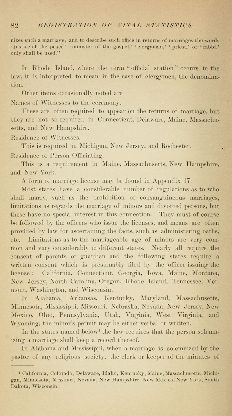 nizes such a marriage; and to describe such office in returns of marriages the words ' justice of the peace.1 'minister of the gospel,1 'clergyman,1 'priest,1 or 'rabbi,1 only shall be used.1' In Rhode Island, where the term  official station occurs in the law, it is interpreted to mean in the case of clergymen, the denomina- tion. ()ther items occasionally noted are Names of Witnesses to the ceremony. These are often required to appear on the returns of marriage, but they are not so required in Connecticut, Delaware, Maine, Massachu- setts, and Xew Hampshire. Residence of Witnesses. This is required in Michigan, Xew Jersey, and Rochester. Residence of Person Officiating. This is a requirement in Maine, Massachusetts, Xew Hampshire, and Xew York. A form of marriage license may be found in Appendix 17. Most states have a considerable number of regulations as to who shall marry, such as the prohibition of consanguineous marriages, limitations as regards the marriage of minors and divorced persons, but these have no special interest in this connection. They must of course be followed by the officers who issue the licenses, and means are often provided by law for ascertaining the facts, such as administering oaths, etc. Limitations as to the marriageable age of minors are very com- mon and vary considerably in different states. Xearly all require the consent of parents or guardian and the following states require a written consent which is presumably filed by the officer issuing the license : California, Connecticut, Georgia, Iowa, Maine, Montana, Xew Jersey, North Carolina, Oregon, Rhode Island, Tennessee, Ver- mont, Washington, and Wisconsin. In Alabama, Arkansas, Kentucky, Maryland, Massachusetts, Minnesota, Mississippi, Missouri, Xebraska, Nevada, New Jersey, New Mexico, ()hio, Pennsylvania, Utah, Virginia, West Virginia, and Wyoming, the minor's permit may be either verbal or written. In the states named below1 the law requires that the person solemn- izing a marriage shall keep a record thereof. In Alabama and Mississippi, when a marriage is solemnized by the pastor of an}' religious society, the clerk or keeper of the minutes of 1 California, Colorado, Delaware, Idaho, Kentucky, Maine, Massachusetts, Michi- gan, Minnesota, Missouri, Nevada, New Hampshire, New Mexico. New York, South Dakota, Wisconsin.