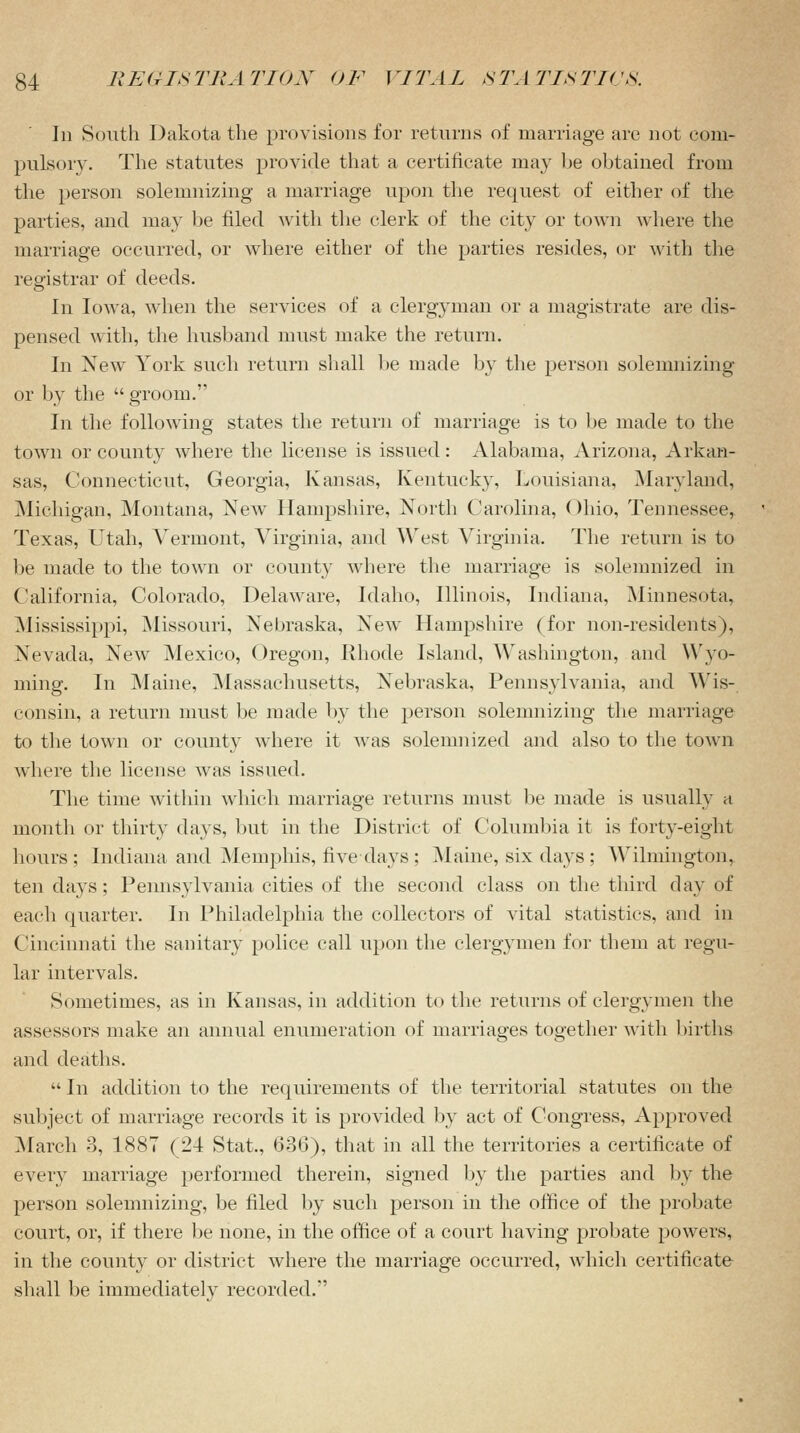 In South Dakota the provisions for returns of marriage are not com- pulsory. The statutes provide that a certificate may be obtained from the person solemnizing a marriage upon the request of either of the parties, and may be filed with the clerk of the city or town where the marriage occurred, or where either of the parties resides, or with the registrar of deeds. In Iowa, when the services of a clergyman or a magistrate are dis- pensed with, the husband must make the return. In New York such return shall be made by the person solemnizing or by the  groom. In the following states the return of marriage is to be made to the town or county where the license is issued: Alabama, Arizona, Arkan- sas, Connecticut, Georgia, Kansas, Kentucky, Louisiana. Maryland, Michigan, Montana, New Hampshire, North Carolina, Ohio, Tennessee, Texas, Utah, Vermont, Virginia, and West Virginia. The return is to be made to the town or county where the marriage is solemnized in California, Colorado, Delaware, Idaho, Illinois, Indiana, Minnesota, Mississippi, Missouri. Nebraska, New Hampshire (for non-residents), Nevada, New Mexico, Oregon, Rhode Island, Washington, and Wyo- ming. In Maine, Massachusetts, Nebraska, Pennsylvania, and Wis- consin, a return must be made by the person solemnizing the marriage to the town or county where it was solemnized and also to the town where the license was issued. The time within which marriage returns must be made is usually a month or thirty days, but in the District of Columbia it is forty-eight hours; Indiana and Memphis, five days ; Maine, six days; Wilmington, ten days; Pennsylvania cities of the second class on the third day of each quarter. In Philadelphia the collectors of vital statistics, and in Cincinnati the sanitary police call upon the clergymen for them at regu- lar intervals. Sometimes, as in Kansas, in addition to the returns of clergymen the assessors make an annual enumeration of marriages together with births and deaths.  In addition to the requirements of the territorial statutes on the subject of marriage records it is provided by act of Congress, Approved March 3, 1887 (24 Stat., 636), that in all the territories a certificate of every marriage performed therein, signed by the parties and by the person solemnizing, be filed by such person in the office of the probate court, or, if there be none, in the office of a court having probate powers, in the county or district where the marriage occurred, which certificate shall be immediately recorded/'