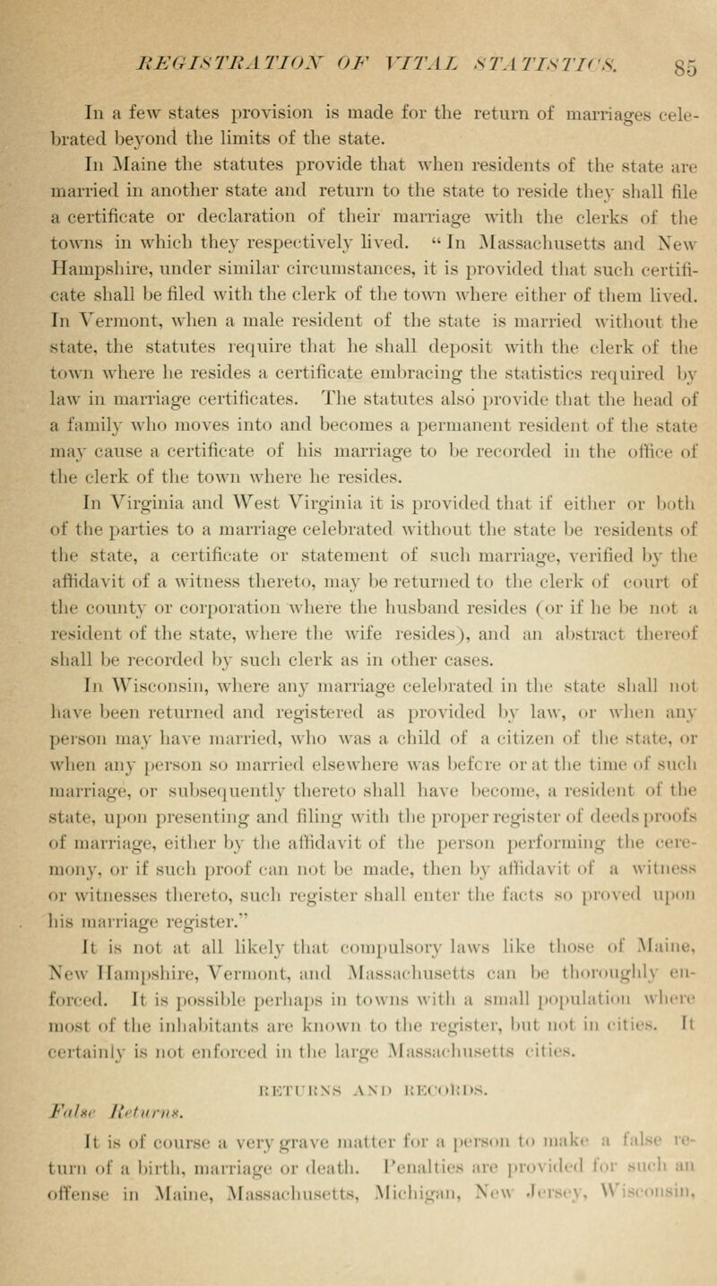 In a few states provision is made for the return of marriages cele- brated beyond the limits of the state. In Maine the statutes provide that when residents of the state are married in another state and return to the state to reside they shall file a certificate or declaration of their marriage with the clerks of the towns in which they respectively lived. -In Massachusetts and New Hampshire, under similar circumstances, it is provided that such certifi- cate shall be filed with the clerk of the town where either of them lived. In Vermont, when a male resident of the state is married without the state the statutes require that he shall deposit with the clerk of the town where he resides a certificate embracing the statistics required by law in marriage certificates. The statutes also provide that the head of a family who moves into and becomes a permanent resident of the state may cause a certificate of his marriage to be recorded in the office of the clerk of the town where he resides. In Virginia and West Virginia it is provided that if either or both of the parties to a marriage celebrated without the state he residents of the state, a certificate or statement of such marriage, verified by the aflidavit of a witness thereto, may be returned to the clerk of court of the county or corporatioE where the husband resides (or if he be not a resident of the state, where the wife resides), and an abstract thereof shall be recorded by such clerk as in other cases. In Wisconsin, where any marriage celebrated in the state shall not have been returned and registered as provided by law, or when any person may have married, who was a child of a citizen of the state, or when any person so married elsewhere was bef< re oral the time of such marriage, or subsequently thereto shall have become, a resilient of the state, upon presenting and filing with the proper register of deeds proofs of marriage, either b\ the affidavit of the person performing the cere- mony, or if such proof can not be made, then by affidavit of a witness or witnesses thereto, such register shall enter the facts so proved upon his marriage register. It is not at all likely that compulsory laws like those of Maine. New Hampshire, Vermont, and Massachusetts can be thoroughly en- forced. It is possible perhaps in towns with a small population where mosl of the inhabitants are known to the register, but not in cities. It certainly is not enforced in the large Massachusetts cities. RETURNS A.ND RECORDS. False Returns. It is of course a very grave matter for a person to make a false turn of a birth, marriage or death. Penalties are provided lor such an offense in Maine, Massachusetts, Michigan, New Jersey, Wisconsin,