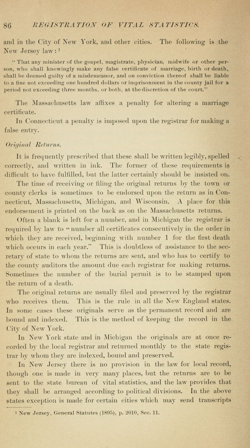 and in the City of New York, and other cities. The following is the New Jersey law :l  That any minister of the gospel, magistrate, physician, midwife or other per- son, who shall knowingly make any false certificate of marriage, birth or death, shall he deemed guilty of a misdemeanor, and on conviction thereof shall be liable to a fine not exceeding one hundred dollars or imprisonment in the county jail for a period not exceeding three months, or both, at the discretion of the court.1' The Massachusetts law affixes a penalty for altering a marriage certificate. hi Connecticut a penalty is imposed upon the registrar for making a false entry. Original Returns. It is frequently prescribed that these shall be written legibly, spelled correctly, and written in ink. The former of these requirements is difficult to have fulfilled, but the latter certainly should be insisted on. The time of receiving or filing the original returns by the town or county clerks is sometimes to be endorsed upon the return as in Con- necticut, Massachusetts, Michigan, and Wisconsin. A place for this endorsement is printed on the back as on the Massachusetts returns. Often a blank is left for a number, and in Michigan the registrar is required by law to  number all certificates consecutively in the order in which they are received, beginning with number 1 for the first death which occurs in each year.1' This is doubtless of assistance to the sec- retary of state to whom the returns are sent, and who has to certify to the county auditors the amount due each registrar for making returns. Sometimes the number of the burial permit is to be stamped upon the return of a death. The original returns are usually filed and preserved by the registrar who receives them. This is the rule in all the New England states. In some cases these originals serve as the permanent record and are bound and indexed. This is the method of keeping the record in the City of New York. In New York state and in Michigan the originals are at once re- corded by the local registrar and returned monthly to the state regis- trar by whom they are indexed, bound and preserved. In New Jersey there is no provision in the law for local record, though one is made in very many places, but the returns are to be sent to the state bureau of vital statistics, and the law provides that they shall be arranged according to political divisions. In the above states exception is made for certain cities which may send transcripts 1 New Jersey, General Statutes (1895), p. 2010, Sec. 11.