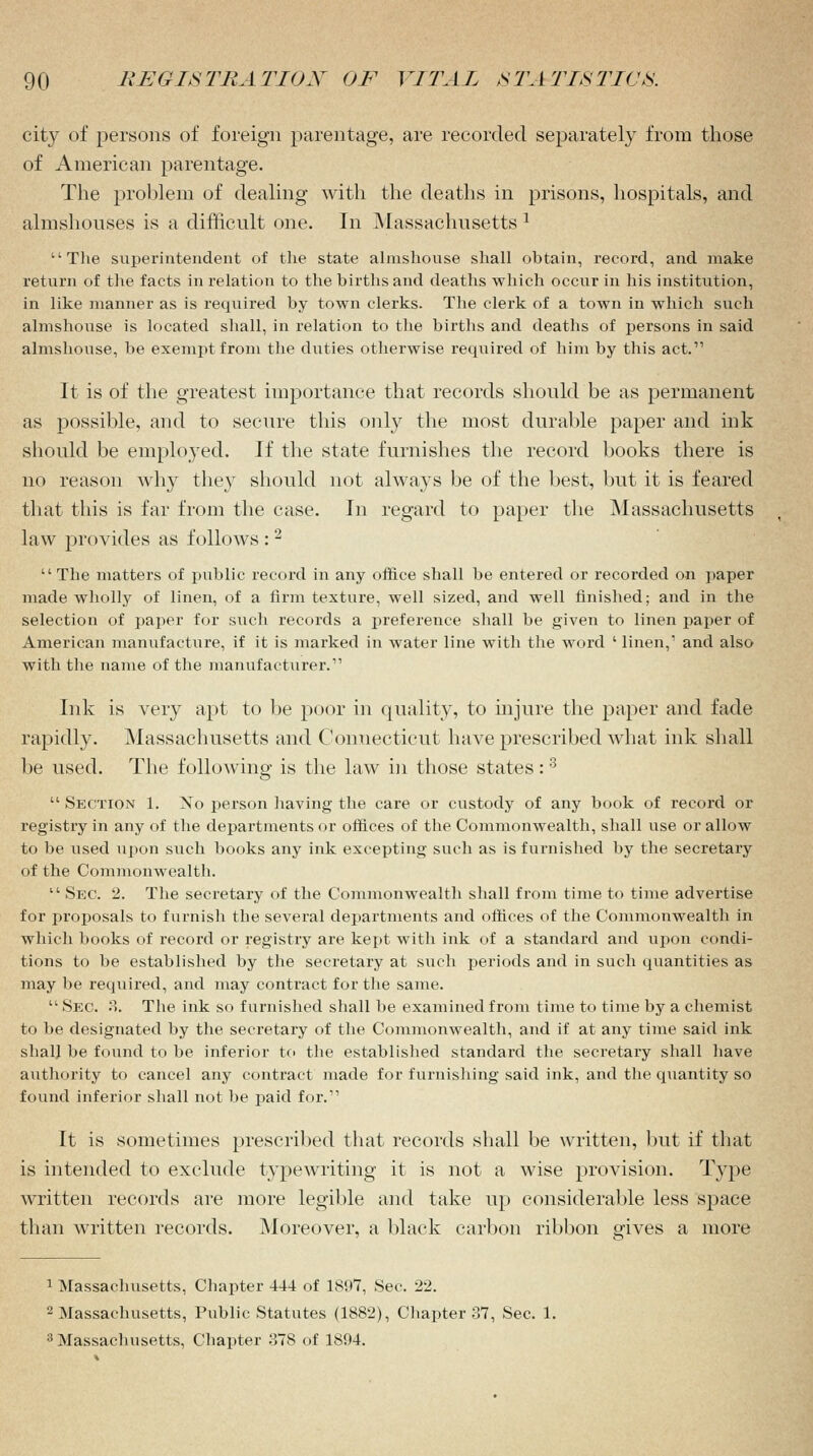 city of persons of foreign parentage, are recorded separately from those of American parentage. The problem of dealing with the deaths in prisons, hospitals, and almshouses is a difficult one. In Massachusetts 1 The superintendent of the state almshouse shall obtain, record, and make return of the facts in relation to the births and deaths which occur in his institution, in like manner as is required by town clerks. The clerk of a town in which such almshouse is located shall, in relation to the births and deaths of persons in said almshouse, be exempt from the duties otherwise required of him by this act. It is of the greatest importance that records should be as permanent as possible, and to secure this only the most durable paper and ink should be employed. If the state furnishes the record books there is no reason why they should not always be of the best, but it is feared that this is far from the case. In regard to paper the Massachusetts law provides as follows : 2 The matters of public record in any office shall be entered or recorded on paper made wholly of linen, of a firm texture, well sized, and well finished; and in the selection of paper for such records a preference shall be given to linen paper of American manufacture, if it is marked in water line with the word ' linen,' and also with the name of the manufacturer. Ink is very apt to be poor in quality, to injure the paper and fade rapidly. Massachusetts and Connecticut have prescribed what ink shall be used. The following is the law in those states:3 Section 1. No person having the care or custody of any book of record or registry in any of the departments or offices of the Commonwealth, shall use or allow to be used upon such books any ink excepting such as is furnished by the secretary of the Commonwealth. Sec. 2. The secretary of the Commonwealth shall from time to time advertise for proposals to furnish the several departments and offices of the Commonwealth in which books of record or registry are kept with ink of a standard and upon condi- tions to be established by the secretary at such periods and in such quantities as may be required, and may contract for the same. Sec. 3. The ink so furnished shall be examined from time to time by a chemist to be designated by the secretary of the Commonwealth, and if at any time said ink shall be found to be inferior to the established standard the secretary shall have authority to cancel any contract made for furnishing said ink, and the quantity so found inferior shall not be paid for. It is sometimes prescribed that records shall be written, but if that is intended to exclude typewriting it is not a wise provision. Type written records are more legible and take up considerable less space than written records. Moreover, a black carbon ribbon gives a more 1 Massachusetts, Chapter 44-1 of 1897, Sec. 22. 2 Massachusetts, Public Statutes (1882), Chapter 37, Sec. 1. 3 Massachusetts, Chapter 378 of 1894.