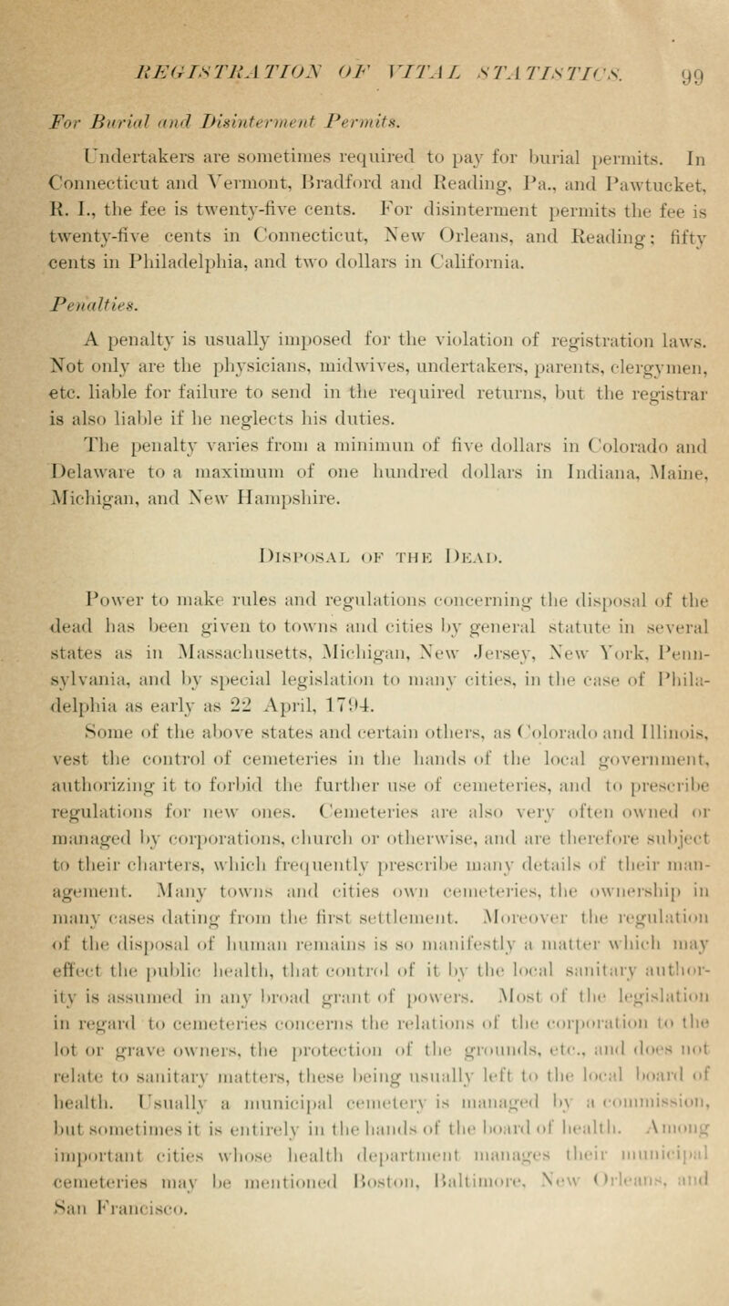 For Burial and Disinterment Permits. Undertakers are sometimes required to pay for burial permits. In Connecticut and Vermont, Bradford and Reading, J'a.. and Pawtucket, R. I., the fee is twenty-five cents. For disinterment permits the t twenty-five cents in Connecticut, New Orleans, and Reading; fifty cents in Philadelphia, and two dollars in California. Penalties. A penalty is usually imposed for the violation of registration laws. Not only are the physicians, midwives, undertakers, parents, clergymen, etc. liable for failure to send in the required returns, but the registrar is also liable if he neglects his duties. The penalty varies from a minimun of five dollars in Colorado and Delaware to a maximum of one hundred dollars in Indiana. Maine, Michigan, and New Hampshire. Disposal of the Dead. Power to make rules and regulations concerning the disposal of the dead has been given to towns and cities by general statute in several states as in Massachusetts, Michigan, New Jersey. New York. Penn- sylvania, and by special legislation to many cities, in the case of Phila- delphia as early as 22 April, 17i>4. Some of the above states and certain others, as (!olorado and Illinois, vest the control of cemeteries in the hands of the local government, authorizing it to forbid the further use of cemeteries, and to prescribe regulations for new ones. Cemeteries are also very often owned or managed by corporations, church or otherwise, ami are therefore subjeel to their charters, which frequently prescribe many details of their man- agement. Many towns and cities own cemeteries, the ownership in many cases dating from the firsl settlenient. Moreover the regulation of the disposal of human remains is so manifestly a matter which may effect the public health, that control of it by the local sanitary author- ity is assumed in any broad grant of powers. Most of the legislation in regard to cemeteries concerns the relations of the corporation to the lot or grave owners, the protection of the grounds, etc., and does not relate to sanitary matters, these being usually left to the local hoard of health. Isnalh a municipal cemetery is managed b} a commit hill solilet inies it is entirely in the hands of the hoard of health. Among important cities whose health department manages their munii cemeteries ma\ be mentioned Boston, Baltimore, New Orl< I San Francisco.