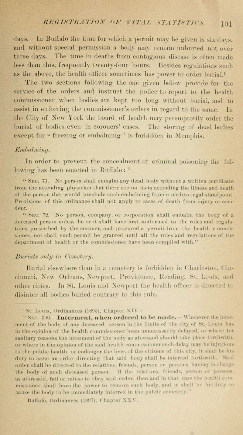 days. In Buffalo the time for which a permit may be given is six days, and without special permission a body may remain unburied not over three da}-s. The time in deaths from contagious dist-as.- is often made less than this, frequently twenty-four hours. Besides regulations such as the above, the health officer sometimes has power to order burial.1 The two sections following the one given below provide for the service of the orders and instruct the police to report to the health commissioner when bodies are kept too long- without burial, and to assist in enforcing the commissioner's orders in regard to the same. In the City of New York the hoard of health may peremptorily order the burial of bodies even in coroners' cases. The storing of dead bodies except for •• freezing or embalming is forbidden in Memphis. Embalming. In order to prevent the concealment of criminal poisoning the fol- lowing lias been enacted in Buffalo: - • Sec. 71. STo person shall embalm any dead body without a written certificate from the attending physician that there an- no facts attending the illness and deatli of the person that would preclude such embalming from a medico-legal standpoint. Provisions of tins ordinance shall not apply to cases of death from injury or acci- dent. ■• Sec. 72. No person, company, or corporation shall embalm the body of a deceased person unless he or it shall have firsl conformed to the rules and regula- tions prescribed by the coroner, and procured a permitfrom the health commis- sioner, nor shall such permii be granted until all the rules and regulations of the department of health or the commissioner have been complied with. Buriah only hi Cemetery. Burial elsewhere than in a cemetery is forbidden in (Charleston, (Cin- cinnati, New Orleans. Newport. Providence, Heading. St. Louis, and other cities. Ill St. LOUIS and Newport the health officer is directed to disinter all bodies buried contrary to this rule. 1 st. Louis, (Ordinances IL893), Chapter \ I V.: 1Sec. 306. Interment, when ordered to be made. Whenever the inter men I of the body of any deceased person in the limits of the citj of St. Louis has in the opinion of the health commissioner been unnecessarily delayed, or where for sanitarj reasons the interment of the bodj as aforesaid should take place forthwith, or where in the opinion of the said health commissioner such delaj tnaj be injurious t.. the public health, or endanger the li\«'> of the citizens of this city, it shall !><• Ins dut\ to issue ; rder directing that said bodj shall be interred forthwith. order shall be directed to the relatives, friends, person or persons having in • the body of Buch deceased person. If the relatives, friends, person or persons, a> aforesaid, fail or refuse to obej said order, then and in that case the liealtl mission.u- shall have the power to remove such body, and it shall be his dutj to cause the body to !><• immediately interred in the public cemeti Buffalo, Ordinances (1897), Chapter X \\ .