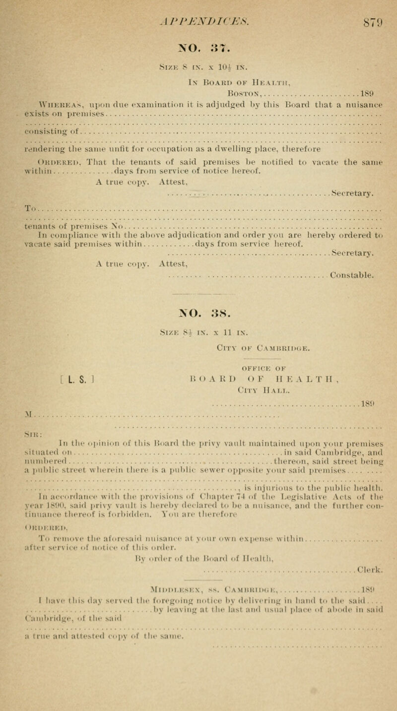 NO. 37. Size 8 in. x 10.1 in. I x Board of Health, Boston 189 Whereas, upon due examination ii is adjudged by this Board that a nuisance exists on premises consisting of rendering the same unlit for occupation as a dwelling place therefore hat the tenants of sa days from service A true copy. Attest. Ordered, That the tenants of said premises lie notified to vacate the same within days from service of not ice lierei >f. Secretary. tenants of premises No In compliance with the above adjudication and order you are hereby ordered to vacate said premises within days from service hereof. A true copy. Attest. Secretary. Constable. NO. 38. Size 8 i\. \ 11 i\. Cm of Camhridg k. OFFICE OK L. S. I BOARD OF H E A I. Til. I'm II \ i i . ISO M Sib : In the oj.iii ,f this Hoard the privy vault maintained upon your premises situated on in said Cambridge, and numbered thereon, said street being a public street wherein t here is a public sewer opposite your said premises is injurious to the public health. In accordance with the provisions of Chapter 74 of the Legislative Acts of the year 1890, said privj vaull is hereby declared to be a nuisance, and the further con tiliualice thereof is f >>l I»i( h len. Veil ale then >foP Ordf.ued, To remove the aforesaid nuisance al your own expense within afiei sen ice oi nol ice of this ordi i, Bj order of the Board of Health. Clerk. Middlesex, --. Cambridge, . L89 I have this daj served the foregoing notice bj delivering in hand to the said.... bj leaving al the l:t-.t and usual place of abode in said (laiubridge, oi i lie said a i rue and attested copj oi tin same