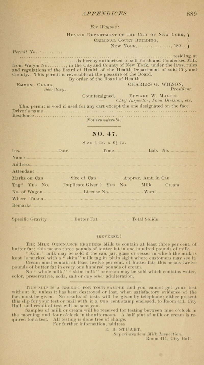 for Wagons: Health Department of the City of New York, ) Criminal Court Building, New York 189.. ) Permit No resid i ng a i is hereby authorized to sell Fresh and Condensed Milk from Wagon No , in the City and County of New York, under the laws, rules ami regulations of the Board of Health of the Health Department of said City and County. This permit is revocable at the pleasure of the Board. By order of the Hoard of Health, Emmons Clark, CHARLES G. WILSON, Si cretary. President. Countersigned, Edward W. Martin, Chief Inspector, Food Division, etc. This permit is void if used for any cart except the One designated on the face. Driver s name Residence Not transfi ruble. NO. 47. Size 4 in. \ Q{ in. Ins. Date Time Lab. X. Name Address Attendant Marks on Can Size of Can Approx. Ami. in Can Tag.' Yes No. Duplicate Given? Yes No. Milk Cream No. of Wagon License No. Ward Where Taken Remarks Specific Gravity Butter Fal Total Solids ( Kl.\ RBSE. I The Milk Ordinance requires Milk to contain at hast three per cent, of butter fat : this means three pounds of butter fat in one hundred pounds <'!' milk. Skim1' milk may lie sold if 1 lie can. jar. ^lass or ressel in which the milk is kepi is marked with a • skim  milk tag in plain sighl where customers may see it. mi must contain at least twelve per cent, of butter fat; this means twelve pounds of butter fal in ever] one hundred pounds of cream. v • whole milk,11 -skim milk11 or cream may he sold which coin a ins water, color, preservative, soda, salt or any other adulteration. This blip is \ beceip' t tour saupu and you cannot gel youi t< -: without it. unless it has been destroyed or lost, when satisfactory evidence of tin- fact must be given. No results of tests will he given by telephone; either presenl this slip for your test or mail with it a two cent stamp enclosed, to Room 111, Cit} Hall, and result of test will he sent you. Samples of milk i cream will he received for i> sting between nine o'clock in the morning and four o'clock in the afternoon. A half pint of milk or cream is re- quired for a test. Ml testing is done free of , harge. For furt her informal ion. ado ■ E. B. ST1 \KT. Slipt ri ill' /ill' ill Mill, I iisjii , I Room II I. City Hall