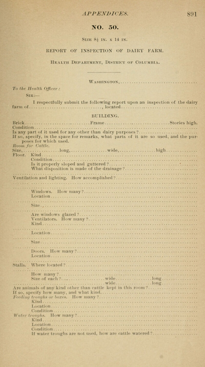 NO. 50. Size 8-J in. x 14 in. REPORT OF INSPECTION OF DAIRY FARM. Health Department, Distbict <>f Columbia. Washington, To thi Health Officer: Sib:— 1 respectfully submit the following report upon an inspection of the dairy farm of , located BUILDING. Brick Frame Stories high. Condition Is any part of it used for any other than dairy purposes .' If so. specify, in the space for remarks, what parts of it are so used, and the pur- poses for which used. Room for < 'attle. Mz.- long wide high Floor. Kind Condition Is it properly sloped and guttered ? '. What disposition is made of the drainage .' Ventilation and lighting. How accomplished?. Windows. 1 low man] ? Location Size. Are window s glazed '.' Ventilators. How many .' Kind I., ical ion. Size I toors. How many ? Local ion Mall>. Where located ? How man] ? Size of each ? wide long . wide long Lre animals of any kind other than cattle kepi in i Ins room? [f so, specif] ho\\ many, and what kind /•< ediny trouyhs or boxen. I low many ? Kind Local ion ( ondit ion Water trouyha. llW many? K ind Local ion ('• 'iid ition it water troughs are nol used, how are cattle watered