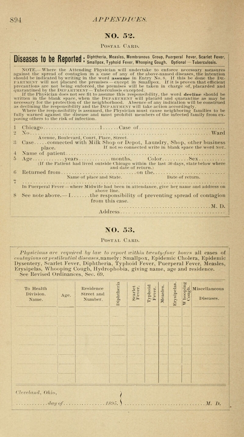 NO. 52. Postal Card. Diseases to be Reported :;ip?er^MehasHescMernbwrhanous cioup;Puerpera wiwuuvuw iu m« nufjunuu ■ Smallpox. Typhoid Fever, Whooping Cough Fever, Scarlet Fever, Optional — Tuberculosis. NOTE.— Where the Attending Physician will undertake to enforce necessary measures against the spread of contagion in a case of any of the above-named diseases, tlie intention should be indicated by writing in the word assume in Entry No. 8. If this be done the De- paetmest will not placard the premises—except in Smallpox. If it is proven that efficient precautions are not being enforced, the premises will be taken in charge of, placarded and quarantined by the Department — Tuberculosis excepted. If the Physician does not see fit to assume this responsibility, the word decline should be written in the blank space, when the Department will placard and quarantine as may be necessary fur the protection of the neighborhood. Absence of any indication will be construed as declining' the responsibility and the DEPARTMENT will take action accordingly. Where the responsibility is assumed, the Physician must cause neighboring families to be fully warned against the disease and must prohibit members of the infected family from ex- posing others to the risk of infection. 1 Chicago 1 Case of •1 Xo Ward Avenue, Boulevard, Court. Place, Street. 3 Case connected with Milk .Shop or Depot, Laundry, Shop, other business place. If nr so connected write in blank space the word not. 4 Name of patient 5 Age years months. Color Sex (If the Patient had lived outside Chicago within the last .30 days, state below where and date of return.) 0 Returned from on the Name of place and State. Date of return. 7 In Puerperal Eever —where Midwife had been in attendance, give her name and address on above line. 8 See note above.— I the responsibility of preventing spread of contagion from this case. M. I). Address NO. 53. Postal Card. Physicians are required by Utn- to report within twenty-four hours all cases of contagious or pestilential diseases,namely: Smallpox, Epidemic Cholera, Epidemic Dysentery, Scarlet Fever, Diphtheria, Typhoid Fever, Puerperal Fever, Measles, Erysipelas, AVhooping Cough, Hydrophobia, giving name, age and residence. See Revised Ordinances, Sec. 69. To Health Division. Age. Name. Kesidence Street and Number. 3 -f.— 73 . 2 S ■s > ft o 02 QD o 00 S3 QD 6J3 £ 3 Miscellaneous Diseases. Cleveland, Ohio, 18QZ. \ ^r it