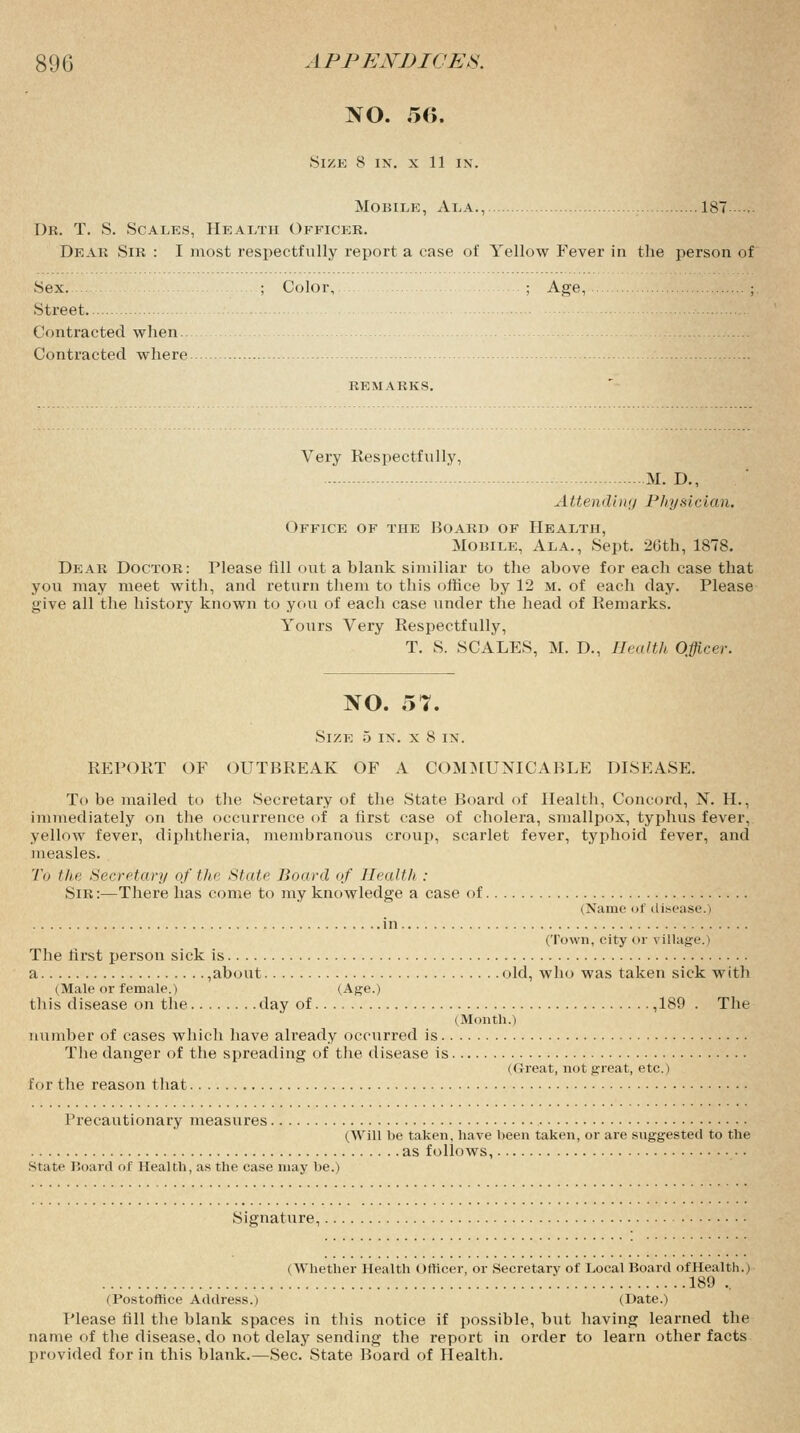 NO. 56. SlZE 8 IX. X 11 IX. Mobile, Ala., 187 Dr. T. S. Scales, Health Officer. Dear Sir : I most respectfully report a case of Yellow Fever in the person of Sex. ; Color, ; Age, ; Street Contracted when. Contracted where remarks. Very Respectfully, M. D., Attending Physician. Office of the Board of Health, Mobile, Ala., Sept. 20th, 1878. Dear Doctor: Please All out a blank similiar to the above for each case that you may meet with, and return them to this office by 12 m. of each day. Please give all the history known to you of each case under the head of Remarks. Yours Very Respectfully, T. S. SCALES, M. D., Health Officer. NO. 57. Size 5 ix. x 8 in. REPORT OF OUTBREAK OF A COMMUNICABLE DISEASE. To be mailed to the Secretary of the State Board of Health, Concord, N. H., immediately on the occurrence of a first case of cholera, smallpox, typhus fever, yellow fever, diphtheria, membranous croup, scarlet fever, typhoid fever, and measles. To the Secretary of the State Board of Health : Sir :—There has come to my knowledge a case of (Name of disease.) (Town, city or village.) The hrst person sick is a ,about old, who was taken sick with (Male or female.) (Age.) this disease on the day of ,189 . The (Month.) number of cases which have already occurred is The danger of the spreading of the disease is (Great, not great, etc.) for the reason that Precautionary measures (Will be taken, have been taken, or are suggested to the as follows, state Board of Health, as the case may be.) Signature, (Whether Health Officer, or Secretary of Local Board ofHealth.) 189 .. (Postoffice Address.) (Date.) Please fill the blank spaces in this notice if possible, but having learned the name of the disease, do not delay sending the report in order to learn other facts provided for in this blank.—Sec. State Board of Health.