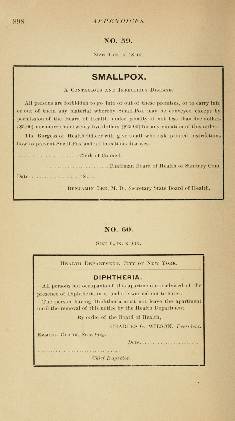 NO. 59. Size 9 in. x 18 in. SMALLPOX. A Contagious and Infectious Disease. All persons are forbidden to go into or out of these premises, or to carry into or out of them any material whereby Small-Pox may be conveyed except by permission of the Board of Health, under penalty of not less than rive dollars ($5.00) nor more than twenty-five dollars ($25.00) for any violation of this order. The Burgess or Health Officer will give to all who ask printed instructions how to prevent Small-Pox and all infectious diseases. Clerk of Council. Chairman Board of Health or Sanitary Com. Date 18.... Benjamin Lee, M. D., Secretary State Board of Health. NO. 6(). Size 61 in. x 9 in. Health Department, City ok New York. DIPHTHERIA. All persons not occupants of this apartment are advised of the presence of Diphtheria in it, and are warned not to enter. The person having Diphtheria must not leave the apartment until the removal of this notice by the Health Department. By order of the Board of Health, CHARLES G. WILSON, President. Emmons Clark, Secretary. Date Chief Inspector.