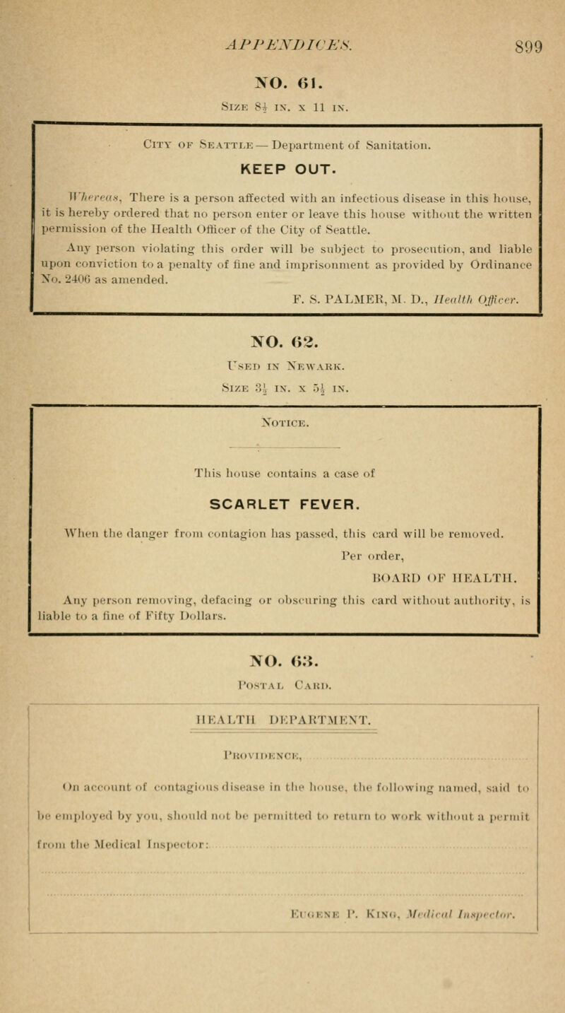 NO. 61. Size si in. x 11 in. City of Seattle — Department of Sanitation. KEEP OUT. Whereas^ There is a person affected with an infections disease in this house, it is hereby ordered that no person enter or leave this house without the written permission of the Health officer of the City of Seattle. Any person violating this order will he subject to prosecution, and liable upon conviction to a penalty of line and imprisonment as provided by Ordinance No. 2406 as amended. F. S. PALMER, M. I)., Health Officer. NO. <>2. l'-K!> IN XEWAliK. Size :'>'. in. x .V, in. Notice. This house contains a case i f SCARLET FEVER. When the danger rom contagion has passed, this Per card will he irder, BOARD OF removed. HEALTH. Any person removing, defacing or obscuring this Liable to a tine of Fifty I dollars. card withou L authority, is NO. 63. Postal C led. HEALTH DEPARTMENT. l'i:o\ inisci... on account of contagious disease in the In.use. the following named, said to be employed by you, should not be permitted i return i work without a permit from t he Medical I nspector: i i .. i m P. K is... M< dical Inapt ctor.