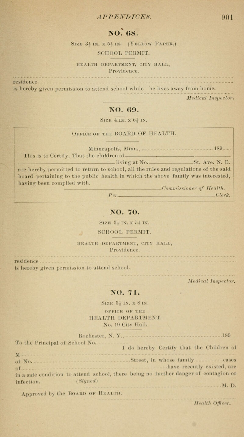 NO.* 08. Size :ii ix. x .VI ix. (Yellow Papeb.) SCHOOL PERMIT. HEALTH DEPABTMENT, CITY HALL, Providence. residence is hereby given permission to attend school while he lives away from home. M. dical Inspector. NO. (>9. S I /. I 4 l .V . X I i '. IN. Office of the IJoAlU) <)F HEALTH. Minneapolis, Minn., 189 This is to Certify, That the children of- living at No St. A.ve. X. E. an- hereby permitted to return to school, all the rules and regulations of the said board pertaining to the public health in which the above family was interested, having heen complied with. Commissioner of Health. Per Clerk. NO. 70. Size B{ in. \ 5 \ in. scilool. PERMIT. UK a I ill DEP \ RTMENT, city II \ I.I.. Providence. residence is hereby given permission to attend scl 1. Mi dical Tnspi <\,,,-. NO. 71. Si xi •. in. \ 8 IN. OFFICE <>K THE HEALTH DEP \ i;tm i-.vi . \... 19 Oily Hall. Rochester, V Y.. L89 To the Principal of Scl I No. I do herebj < lerl if) thai the Children of M ,,, \,, Street, ill whose familj eases 0j have recentlj existed, are in a safe condition to attend school, there being no further danger of contagion or infection. i Signed) M. I>. \pproieii i.\ ihe Boabd oi Health. //.„///, < >tlir,r.