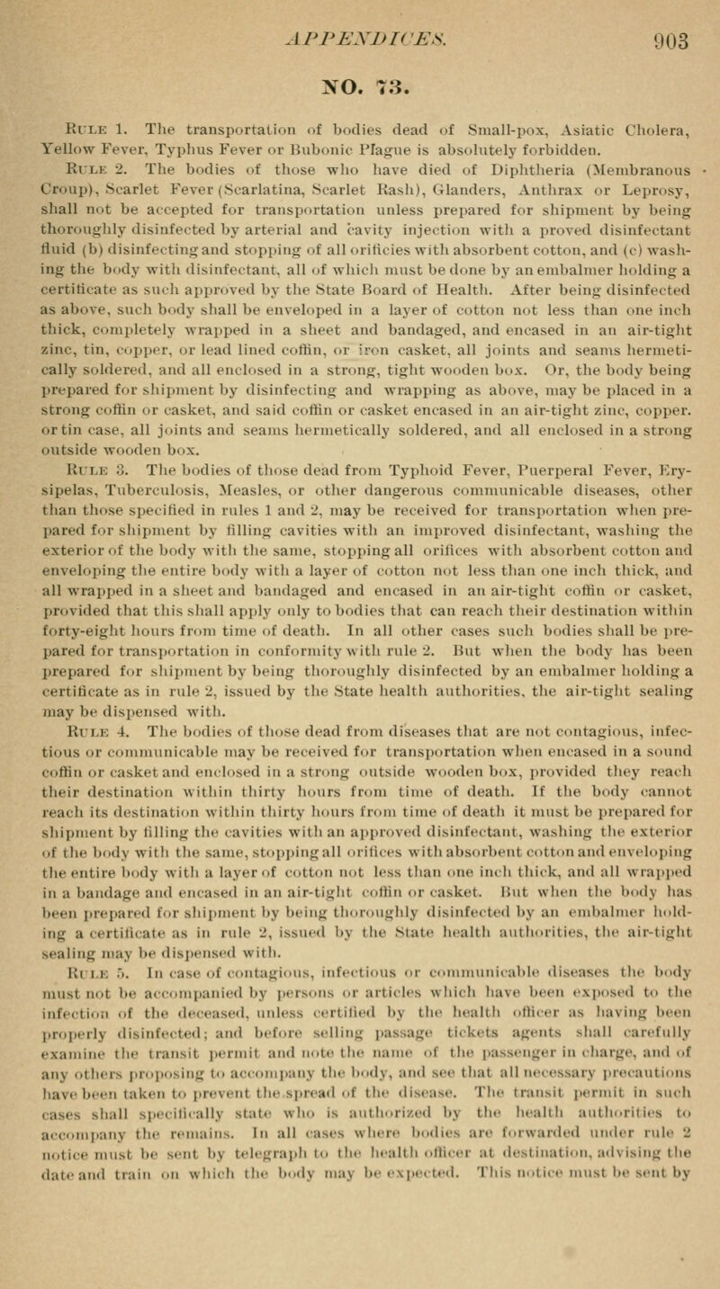 NO. 7.J. Kile 1. The transportation of bodies dead of Small-pox, Asiatic Cholera, Yellow Fever. Typhus Fever or Bubonic Plague is absolutely forbidden. RvLE 2. The bodies of those who have died of Diphtheria (Membranous Croup), Scarlet Fever (Scarlatina, Scarlet Rash), Glanders, Anthrax or Leprosy, shall not be accepted for transportation unless prepared for shipment by being thoroughly disinfected by arterial and cavity injection with a proved disinfectant fluid (b) disinfecting and stopping of all oriftcies with absorbent cotton, and (c) wash- ing the body with disinfectant, all of which must be done by anembalnier holding a certificate as such approved by the State Board of Health. After being disinfected as above, such body shall be enveloped in a layer of cotton not less than one inch thick, completely wrapped in a sheet and bandaged, and encased in an air-tight zinc, tin, copper, or lead lined coffin, of iron casket, all joints and seams hermeti- cally soldered, and all enclosed in a strong, tight wooden box. Or, the body being prepared for shipment by disinfecting and wrapping as above, may be placed in a stron»' coffin or casket, and said coffin or casket encased in an air-tight zinc, copper. or tin case, all joints and seams hermetically soldered, and all enclosed in a strong outside wooden box. Ki ii 3. The bodies of those dead from Typhoid Fever, Puerperal Fever, Ery- sipelas, Tuberculosis, Measles, or other dangerous communicable diseases, other than those specified in rules l and 2, may be received for transportation when pre- pared for shipment by filling cavities with an improved disinfectant, washing the exterior of the body with the same, stopping all orifices with absorbent cotton and enveloping the entire body with a layer of cotton not less than one inch thick, and all wrapped in a sheet and bandaged and encased in an air-tight coffin or casket. provided that this shall apply only to bodies that can reach their destination within forty-eight hours from time of death. In all other cases such bodies shall be pre- pared for transportation in conformity with rule 2. But when the body has been prepared for shipment by being thoroughly disinfected by an embalmer holding a certificate as in rule 2, issued by the State health authorities, the air-tight sealing may be dispensed with. Rule 4. The bodies of those dead from diseases that are not contagious, infec- tious or communicable max he received for transportation when encased in a sound coffin or casket and enclosed in a strong outside wooden box, provided they reach their destination within thirty hours from time of death. If the body cannot reacb its destination within thirty hours from time of death it must lie prepared for shipment by filling the cavities witli an approved disinfectant, washing ihe exterior of i lie body with tlie same, stopping all orifices with absorbent cotton and enveloping the entire body with a layer of cotton not less than one inch i hick, and all wrapped in a bandage and encased in an air-tight coffin or casket. But when the body has been prepared for shipment by being thoroughly disinfected by an embalmer hold- ing a Certificate :ts in rule J. issued bj the Mate health authorities, the airtight Bealing may he dispensed w it b. Ri i i; :,. [n case of contagious, infectious or communicable diseases the body must not be accompanied by persons or articles which have been exposed to the infection of the deceased, unless certified by the health officer as having been properly disinfected; and before Belling passage tickets agents shall carefully examine the transit permit and note the name of the passenger in charge, and of anj others proposing to accompany the' body, and see that all necessary precautions have been taken to prevent the .spread of the disease. The transit permit in such cases shall Specifically slate who is authorized by the health authorities to accompany the remains. In all cases where bodies are forwarded under rule •! notice must he sent bj telegraph to the health officer at destination, advising the date and train on which the bodj maj be expected. This notice must be sent by