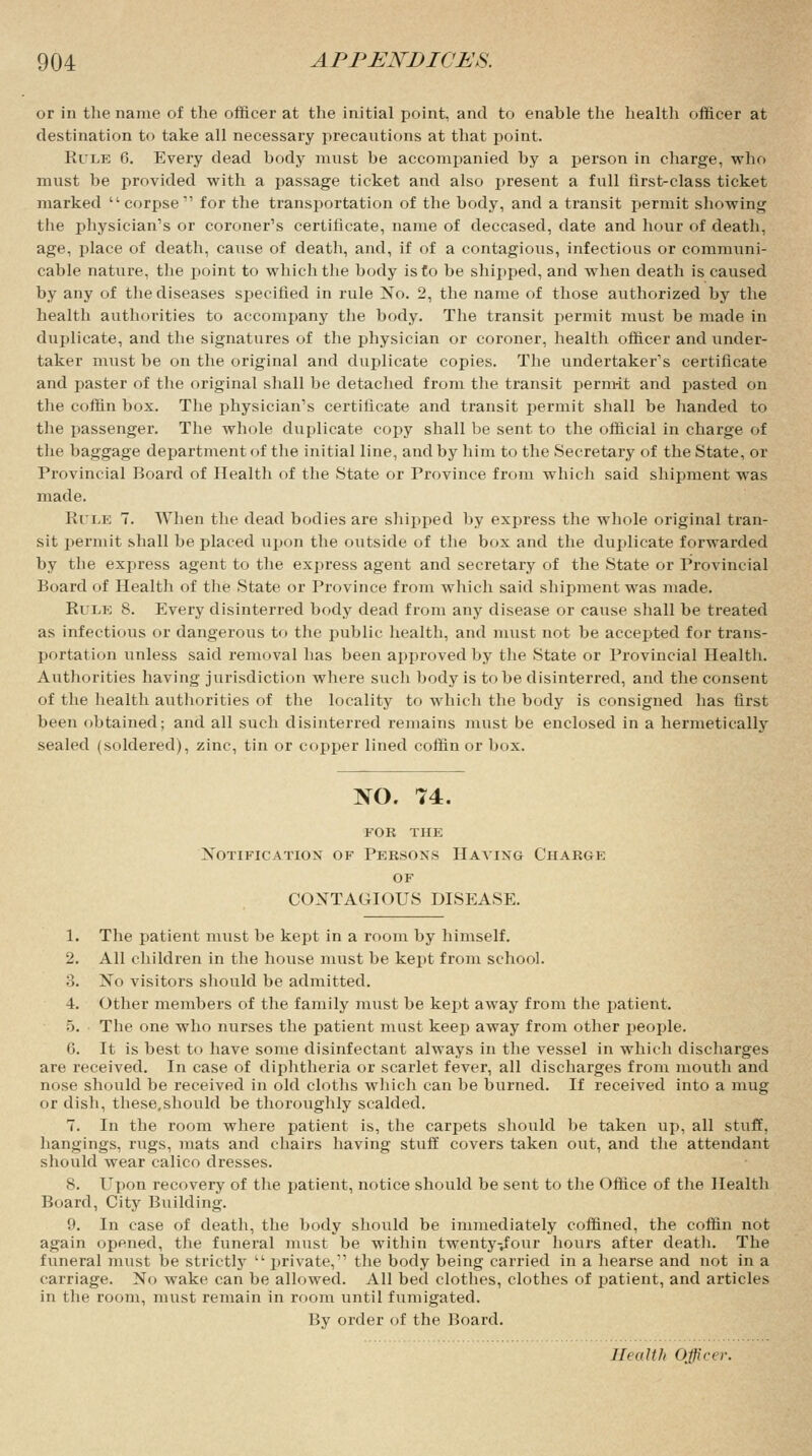 or in the name of the officer at the initial point, and to enable the health officer at destination to take all necessary precautions at that point. Kile 6. Every dead body must be accompanied by a person in charge, who must be provided with a passage ticket and also present a full first-class ticket marked corpse11 for the transportation of the body, and a transit permit showing the physician's or coroner's certificate, name of deceased, date and hour of death, age, place of death, cause of death, and, if of a contagious, infectious or communi- cable nature, the point to which the body is to be shipped, and when death is caused by any of the diseases specified in rule No. 2, the name of those authorized by the health authorities to accompany the body. The transit permit must be made in duplicate, and the signatures of the physician or coroner, health officer and under- taker must be on the original and duplicate copies. The undertaker's certificate and paster of the original shall be detached from the transit permit and pasted on the coffin box. The physician's certificate and transit permit shall be handed to the passenger. The whole duplicate copy shall be sent to the official in charge of the baggage department of the initial line, and by him to the Secretary of the State, or Provincial Board of Health of the State or Province from which said shipment was made. Rule 7. When the dead bodies are shipped by express the whole original tran- sit permit shall be placed upon the outside of the box and the duplicate forwarded by the express agent to the express agent and secretary of the State or Provincial Board of Health of the State or Province from which said shipment was made. Rule 8. Every disinterred body dead from any disease or cause shall be treated as infectious or dangerous to the public health, and must not be accepted for trans- portation unless said removal has been approved by the State or Provincial Health. Authorities having jurisdiction where such body is to be disinterred, and the consent of the health authorities of the locality to which the body is consigned has first been obtained; and all such disinterred remains must be enclosed in a hermetically sealed (soldered), zinc, tin or copper lined coffin or box. NO. 74. FOR THE Notification of Persons Haying Charge of CONTAGIOUS DISEASE. 1. The patient must be kept in a room by himself. 2. All children in the house must be kept from school. 3. No visitors should be admitted. 4. Other members of the family must be kept away from the patient. 5. The one who nurses the patient must keep away from other people. 6. It is best to have some disinfectant always in the vessel in which discharges are received. In case of diphtheria or scarlet fever, all discharges from mouth and nose should be received in old cloths which can be burned. If received into a mug or dish, these.should be thoroughly scalded. 7. In the room where patient is, the carpets should be taken up, all stuff, hangings, rugs, mats and chairs having stuff covers taken out, and the attendant should wear calico dresses. 8. Upon recovery of the patient, notice should be sent to the Office of the Health Board, City Building. 9. In case of death, the body should be immediately coffined, the coffin not again opened, the funeral must be within twenty^four hours after death. The funeral must be strictly  private,11 the body being carried in a hearse and not in a carriage. No wake can be allowed. All bed clothes, clothes of patient, and articles in the room, must remain in room until fumigated. By order of the Board. Health Officer.