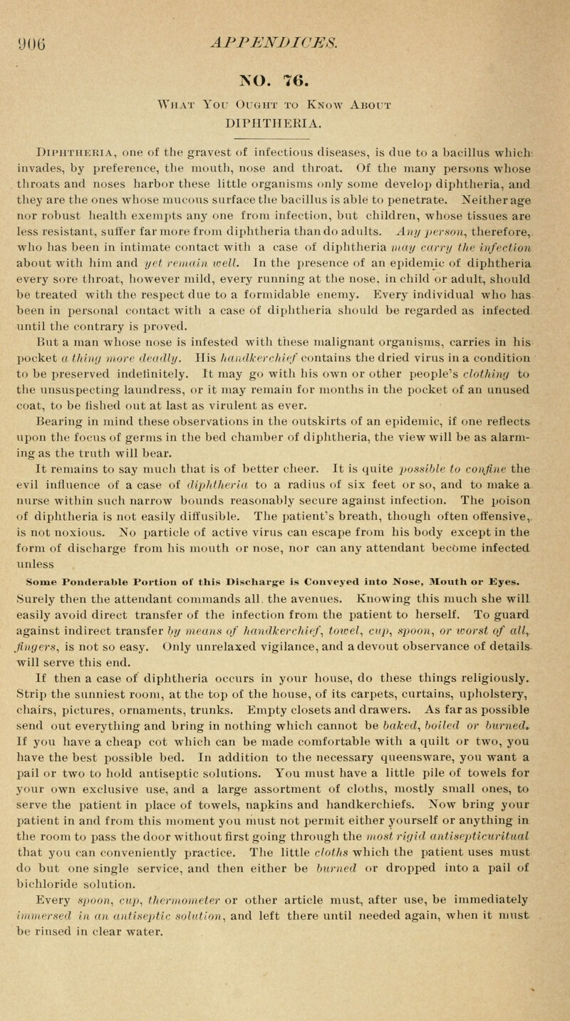ISO. 76. What You Ought to Know About DIPHTHERIA. Diphtheria, one of the gravest of infectious diseases, is due to a bacillus which' invades, by preference, the mouth, nose and throat. Of the many persons whose throats and noses harbor these little organisms only some develop diphtheria, and they are the ones whose mucous surface the bacillus is able to penetrate. Neither age nor robust health exempts any one from infection, but children, whose tissues are less resistant, suffer far more from diphtheria than do adults. Any person, therefore, who has been in intimate contact with a case of diphtheria may curry the infect ion about with him and yet remain well. In the presence of an epidemic of diphtheria every sore throat, however mild, every running at the nose, in child or adidt, should be treated with the respect due to a formidable enemy. Every individual who has been in personal contact with a case of diphtheria should be regarded as infected until the contrary is proved. But a man whose nose is infested with these malignant organisms, carries in his pocket a thing more deadly. His handkerchief contains the dried virus in a condition to be preserved indelinitely. It may go with his own or other people's clothing to the unsuspecting laundress, or it may remain for 7nonths in the pocket of an unused coat, to be fished out at last as virulent as ever. Bearing in mind these observations in the outskirts of an epidemic, if one reflects upon the focus of germs in the bed chamber of diphtheria, the view will be as alarm- ing as the truth will bear. It remains to say much that is of better cheer. It is quite possible to confine the evil influence of a case of diphtheria to a radius of six feet or so, and to make a nurse within such narrow bounds reasonably secure against infection. The poison of diphtheria is not easily diffusible. The patient's breath, though often offensive,, is not noxious. No particle of active virus can escape from his body except in the form of discharge from his mouth or nose, nor can any attendant become infected unless Some Ponderable Portion of this Discharge is Conveyed into Nose, Month or Eyes. Surely then the attendant commands all. the avenues. Knowing this much she will easily avoid direct transfer of the infection from the patient to herself. To guard against indirect transfer by means of handkerchief, towel, cup, spoon, or worst of all, fingers, is not so easy. Only unrelaxed vigilance, and a devout observance of details will serve this end. If then a case of diphtheria occurs in your house, do these things religiously. Strip the sunniest room, at the top of the house, of its carpets, curtains, upholstery, chairs, pictures, ornaments, trunks. Empty closets and drawers. As far as possible send out everything and bring in nothing which cannot be baked, boiled or burned* If you have a cheap cot which can be made comfortable with a quilt or two, you have the best possible bed. In addition to the necessary queensware, you want a pail or two to hold antiseptic solutions. You must have a little pile of towels for your own exclusive use, and a large assortment of cloths, mostly small ones, to serve the patient in place of towels, napkins and handkerchiefs. Now bring your patient in and from this moment you must not permit either yourself or anything in the room to pass the door without first going through the most rigid antisepticuritual that you can conveniently practice. The little cloths which the patient uses must do but one single service, and then either be burned or dropped into a pail of bichloride solution. Every sjioon, cup, thermometer or other article must, after use, be immediately immersed in an antiseptic solution, and left there until needed again, when it must be rinsed in clear water.