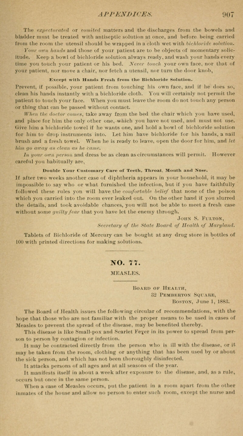 The expectorated or vomited matters and the discharges from the bowels and bladder must be treated with antiseptic solution at once, and before being carried from the room the utensil should be wrapped in a cloth wet with bichloridi solution. four own hands and tliose of your patient are to be objects of momentary solic- itude. Keep a bowl of bichloride solution always ready, and wash your hands every time you touch your patient or Ins bed. Never touch your own face, nor that of your patient, nor move a chair, nor fetch a utensil, nor turn the door knob, Except with Hands Fresh from the Bichloride Solution. Prevent, if possible, your patient from touching his own fare, and if lie does so. clean his hands instantly with a bichloride cloth. You will certainly not permit the patient to touch your face. When you must leave the room do not touch any person or thing that can be passed without contact. II7;<,, tin doctor comes, take away from the bed the chair which you have used, ami place for him the only other one, which you have not used, and must not use. Give him a bichloride towel if he wants one, and hold a bowl of bichloride solution for him to drop instruments into. Let him have bichloride for his hands, a nail brush and a fresh towel. When he is ready to leave, open the door for him, and let him <j away as clean as In- came. I,, your ■/' person and dress be as clean as circumstances will permit. However careful you habitually are. Double Your Customary Care of Teeth, Throat, Month and Nose. If after two weeks another case of diphtheria appears in your household, it may he impossible to say who or what furnished the infection, but if you have faithfully followed these rules yon will have the comfortabli belief that none of the poison which you carried into the room ever leaked out. On the other hand if you slurred the details, and took avoidable chances, you will not be able to meet a fresh case without some guilty fear that you have let the enemy through. John s. Fulton, Secretary <;/' // State />'<<<o</ <>f Health <>/ Maryland. Tablets of Bichloride of Mercury can be bought at any drug store in bottles of 100 with printed directions for making solutions. NO. 77. MEASLES. BOABD ok 111: A 1 mi. :;•_' Pkmhkkton SQl \kk, Boston, June L, 1888. The Heard of Health issues the following circular of recommendations, witli the hope 'hat those who are not familiar with the proper means to lie used in cases oi Measles to present the spread of the disease. nun he benefited thereby. This disease is like Small-poi and Scarlet Fejer in its power to spread from per- son to person by contagion or infection. it may be contracted directly fr the person who is ill with the disease, or i< may be taken from the room, olothing or anything that ha, been used l»y or aboul the si.k person, and which has not been thoroughly disinfei ted. It attacks persons o! all Bgflfl ami at all seasons of the year. It manifests itself in aboul a week after exposure to the disease, and, as a ml.', occurs hut once ill t he same person. When a case oi Measles occurs, put the patienl in a room apaii from the other inmates of the house and allow no person to enter such room, excepi the nurse and