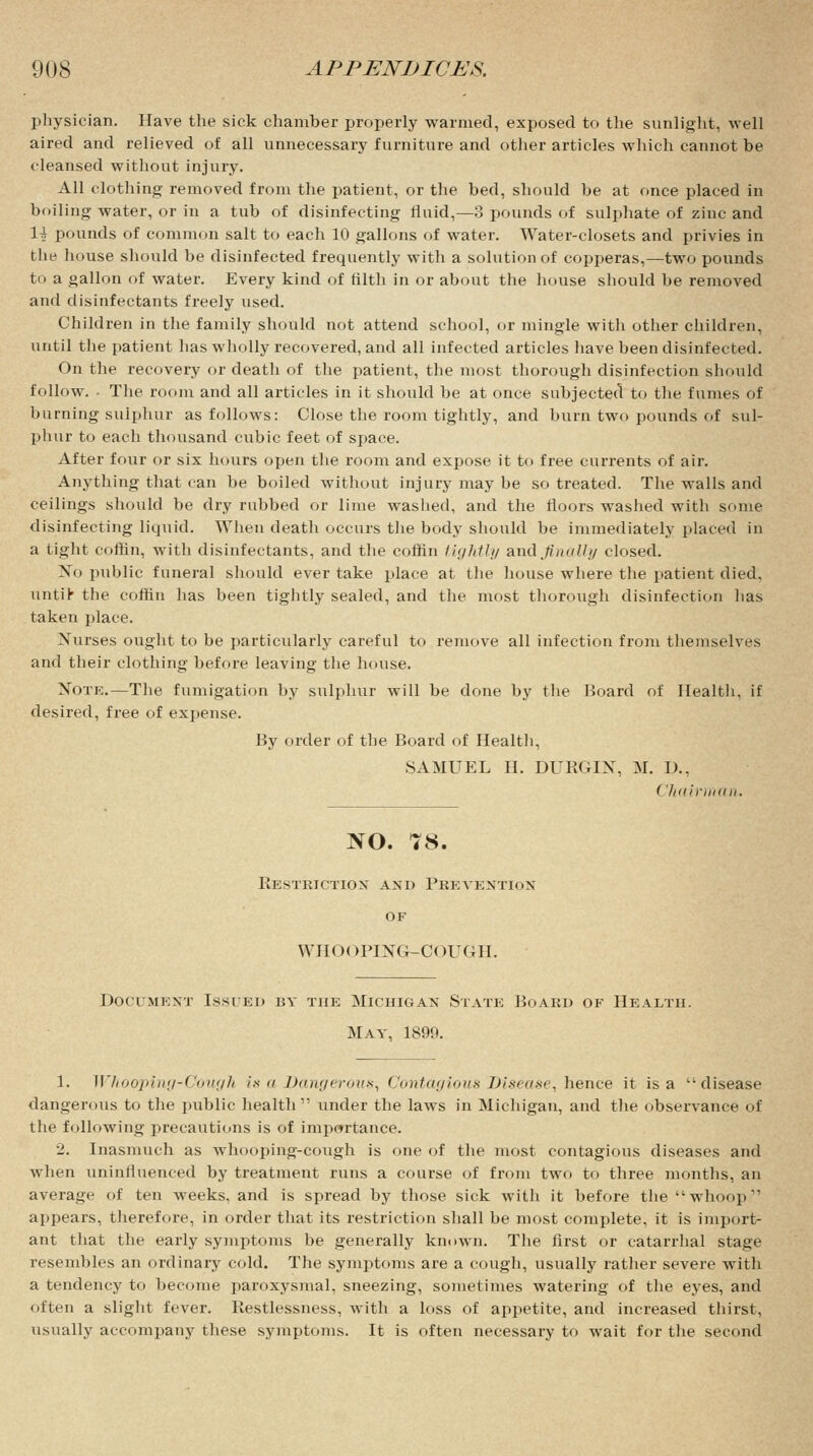 physician. Have the sick chamber properly warmed, exposed to the sunlight, well aired and relieved of all unnecessary furniture and other articles which cannot be cleansed without injury. All clothing removed from the patient, or the bed, should be at once placed in boiling water, or in a tub of disinfecting fluid,—3 pounds of sulphate of zinc and 1| pounds of common salt to each 10 gallons of water. Water-closets and privies in the house should be disinfected frequently with a solution of copperas,—two pounds to a gallon of water. Every kind of filth in or about the house should be removed and disinfectants freely used. Children in the family should not attend school, or mingle with other children, until the patient has wholly recovered, and all infected articles have been disinfected. On the recovery or death of the patient, the most thorough disinfection should follow. ■ The room and all articles in it should be at once subjected to the fumes of burning sulphur as follows: Close the room tightly, and burn two pounds of sul- phur to each thousand cubic feet of space. After four or six hours open the room and expose it to free currents of air. Anything that can be boiled without injury may be so treated. The walls and ceilings should be dry rubbed or lime washed, and the floors washed with some disinfecting liquid. When death occurs the body should be immediately placed in a tight coffin, with disinfectants, and the coffin tightly and finally closed. Xo public funeral should ever take place at the house where the patient died, untir the coffin has been tightly sealed, and the most thorough disinfection has taken place. Nurses ought to be particularly careful to remove all infection from themselves and their clothing before leaving the house. Note.—The fumigation by sulphur will be done by the Board of Health, if desired, free of expense. By order of the Board of Health, SAMUEL II. DURGIX, M. U., Chairman. NO. 78. Restriction and Prevention OF WHOOPING-COUGH. Document Issued by the Michigan State Board of Health. May, 1899. 1. Whooping-Cough is a Dangerous, Contagious Disease, hence it is a disease dangerous to the public health under the laws in Michigan, and the observance of the following precautions is of importance. 2. Inasmuch as whooping-cough is one of the most contagious diseases and when uninfluenced by treatment runs a course of from two to three months, an average of ten weeks, and is spread by those sick with it before the whoop?1 appears, therefore, in order that its restriction shall be most complete, it is import- ant that the early symptoms be generally known. The first or catarrhal stage resembles an ordinary cold. The symptoms are a cough, usually rather severe with a tendency to become paroxysmal, sneezing, sometimes watering of the eyes, and often a slight fever. Restlessness, with a loss of appetite, and increased thirst, usually accompany these symptoms. It is often necessary to wait for the second