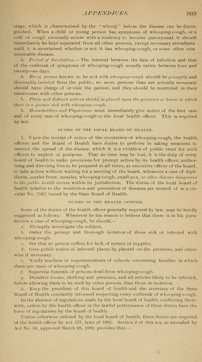 stage, which is characterized by the whoop'1 before the disease can be distin- guished. When a child or young person lias symptoms of whooping-cough, or a cold or cough unusually severe with a tendency to become paroxysmal.it should immediately be kept separated from all other persons, except necessary attendants until it is ascertained whether or not it has whooping-cough, or some other coin municable disease. 3. Period of Incubation.— The interval between the date of infection and that of the outbreak of symptoms of whooping-cough usually varies between four and twenty-one days. 4. Every person known to be sick with whooping-cough should be promptly and thoroughly isolated from the public; uo more persons than are actually necessary should have charge of or visit the patient, and they should be restricted in their intercourse with other persons. •>. Plain and distinct notices should be placed upon the premises or housi in which tht re is a person sick with whooping-cough. 6. Householders and Physicians must immediately give notice of the first case and of every cass of whooping-cough to the local health officer. This is required by law. DUTIES OF THE LOCAL BOARD OF HEALTH. 7. Upon the receipt of notice of the occurrence of whooping-cough, the health officers and the Hoard of Health have duties to perform in taking measures to restrict the spread of the disease, which it is a violation of public trust for such officers to neglect or postpone. That no time may lie lost, it is the duty of every hoard of health to make provisions for prompt action by its health officer, author- izing and directing him to he prepared at all times, as executive officer of the hoard, to take action without waiting for a meeting of the hoard, whenever a case of diph- theria, scarlel fever, measles, whooping-cough, small-pox, <//• other disease dangt rous to the public health occurs within its jurisdiction. The duties of the local hoard of health relative to the restriction and prevention of diseases are treated of in a cir- cular No. [120] issued by the Male Hoard of Health. Li TIE8 OF THE Hi: A I.ill l IF] tCI B. Some of the duties of the health officer generally required by law, may be briefly suggested as follows: Whenever he has reason to believe that there is in his juris- diction a case of whooping-cough, he should,— a. I'd»nipt Is investigate the subject. ii. Order the prompt and thorough isolation of those sick or infected with whooping-cough. c. See that no person suffers foi lack of nurses or supplies. ./. Give public notice of infected places bj placard on the premises, and other- wise it necessary. Notify teachers or superintendents ol schools concerning families in which there are cases of whOoping-COUgh. /'. Supervise funerals of persons dead from whooping cough. !/. Disinfect i s. clothing and premises, and all articles likelj to be infected, before allowing them to he used by other persons than those m isolation. A. Keep the |,resident ,,i' this hoard ..i' health and the secretary oi the State Board of Health constantlj informed respecting everj outbreak i \\ I ping cough. In the absence of regulations made bj the local hoard of health, conflicting there- with, orders by the health officer in the lawful performance of these duties have the force of regulations by the hoard of health. 1'nless otherwise ordered bj the local hoard of health, these duties are required of the health officer i>y Act 187, laws of ivv-. Section _ of this act, as amended by \. i No. 34, approved March 28, L889, provides thai