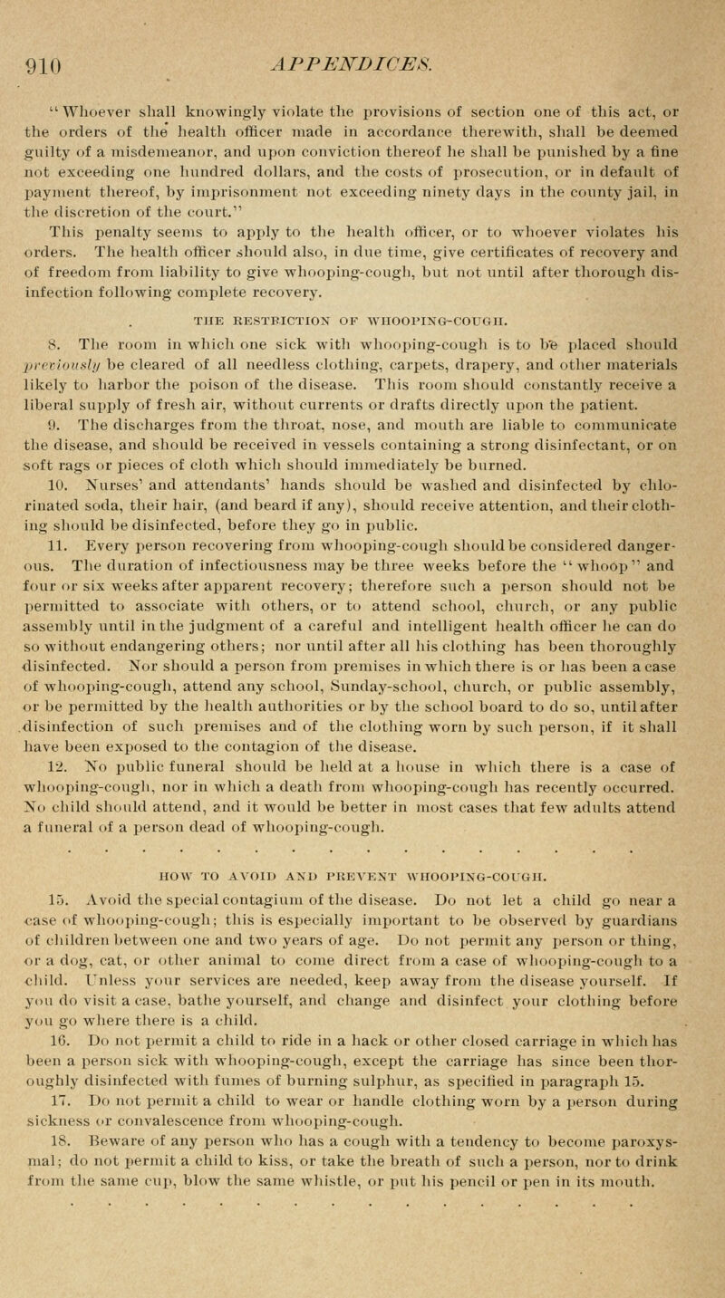 ''Whoever shall knowingly violate the provisions of section one of this act, or the orders of the health officer made in accordance therewith, shall be deemed guilty of a misdemeanor, and upon conviction thereof he shall be punished by a fine not exceeding one hundred dollars, and the costs of prosecution, or in default of payment thereof, by imprisonment not exceeding ninety days in the county jail, in the discretion of the court. This penalty seems to apply to the health officer, or to whoever violates his orders. The health officer should also, in due time, give certificates of recovery and of freedom from liability to give whooping-cough, but not until after thorough dis- infection following complete recovery. THE RESTRICTION OF WHOOPING-COUGH. 8. The room in which one sick with whooping-cough is to be placed should previously be cleared of all needless clothing, carpets, drapery, and other materials likely to harbor the poison of the disease. This room should constantly receive a liberal supply of fresh air, without currents or drafts directly upon the patient. 9. The discharges from the throat, nose, and mouth are liable to communicate the disease, and should be received in vessels containing a strong disinfectant, or on soft rags or pieces of cloth which should immediately be burned. 10. Nurses1 and attendants' hands should be washed and disinfected by chlo- rinated soda, their hair, (and beard if any), should receive attention, and their cloth- ing should be disinfected, before they go in public. 11. Every person recovering from whooping-cough should be considered danger- ous. The duration of infectiousness may be three weeks before the  whoop and four or six weeks after apparent recovery; therefore such a person should not be permitted to associate with others, or to attend school, church, or any public assembly until in the judgment of a careful and intelligent health officer he can do so without endangering others; nor until after all his clothing has been thoroughly disinfected. Nor should a person from premises in which there is or lias been a case of whooping-cough, attend any school, Sunday-school, church, or public assembly, or be permitted by the health authorities or by the school board to do so, until after disinfection of such premises and of the clothing worn by such person, if it shall have been exposed to the contagion of the disease. 12. No public funeral should be held at a house in which there is a case of whooping-cough, nor in which a death from whooping-cough has recently occurred. No child should attend, and it would be better in most cases that few adults attend a funeral of a person dead of whooping-cough. HOW TO AVOID AND PREVENT AVHOOPING-COUGII. 15. Avoid the special contagium of the disease. Do not let a child go near a «ase of whooping-cough; this is especially important to be observed by guardians of children between one and two years of age. Do not permit any person or thing, or a dog, cat, or other animal to come direct from a case of whooping-cough to a child. Unless your services are needed, keep away from the disease yourself. If you do visit a case, bathe yourself, and change and disinfect your clothing before you go where there is a child. 16. Do not permit a child to ride in a hack or other closed carriage in which has been a person sick with whooping-cough, except the carriage has since been thor- oughly disinfected with fumes of burning sulphur, as specified in paragraph 15. IT. Do not permit a child to wear or handle clothing worn by a person during sickness or convalescence from whooping-cough. 18. Beware of any person who has a cough with a tendency to become paroxys- mal; do not permit a child to kiss, or take the breath of such a person, nor to drink from the same cup, blow the same whistle, or put his pencil or pen in its mouth.