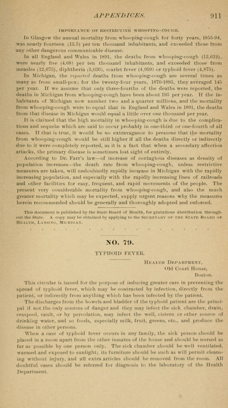 IMPORTANT K OF BE8TBICTING WHOOPING-COUGH. In Glasgow the annual mortality from whooping-cough for forty years. 1855-94, was nearly fourteen (13.5) per ten thousand inhabitants, and exceeded those from any other dangerous communicable disease. In all England and Wales in 1891, the deaths from whooping-cough (13,612), were nearly five (4.68) per ten thousand inhabitants, and exceeded those from measles (12,673), diphtheria (5,036), scarlet fever (4,959) or typhoid feveT (4,875). In Michigan, the reported deaths from whooping-cough are several times as many as from small-pox; for the twenty-four years. 1870-1893, they averaged 14-~> per year. If we assume that only three-fourths of the deaths were reported, the deaths in Michigan from whooping-cough have been about 193 per year. If the in- habitants of Michigan now number two and a quarter millions, and the mortality from whooping-cough were to equal that in England and Wales in 1891, the deaths from that disease in Michigan would equal a little over one thousand per year. It is claimed that the high mortality in whooping-cough is due to the complica- tions and sequelae which are said to occur probably in one-third or one-fourth of all cases. If that is true, it would be no extravagance to presume that the mortality from whooping-cough would be still higher if all the deaths directly or indirectly due to it were completely reported, as it is a fact that when a secondary affoction attacks, the primary disease is sometimes lost sight of entirely. According to Dr. Farr's law—of increase of contagious diseases as density of population increases—the deatli rate from whooping-cough, unless restrictive measures are taken, will undoubtedly rapidly increase in Michigan with the rapidly increasing population, and especially with the rapidly increasing lines of railroads and other facilities for easy, frequent, and rapid movements of the people. The present vei\ considerable mortality from whooping-cough, and also the much greater mortality which may be expected, supply urgent reasons why the measures herein recommended should be generally and thoroughly adopted and enforced. This document is published by the State Board of Health, for gratuitous distribution through- out the State. A copj may be obtained by applying to the Secretary of rHE State Board of ii i: w i ii. La sst so, Michigan. NO. 7i>. TYPHOID FEVER II i \ i in DKPAB imi;\ i . (>ld Court House, B( tston. This circular is issued for the purpose of inducing greater care in preventing the spread of typhoid fever, which may be contracted by infection, directly from the patient, or indirectly from anything which h:is been infected by the patient. 'I he discharges from the bowels and bladder of i lie typhoid patient are the princi- pal if not the 6nly sources of dangerand they maj infeel the sick chamber, drain, cesspool, vault, or by percolation, may infeel the well, cistern or other source of drinking water, and so foods, especially milk, fruit, greens, etc, and produce the disease ill o| her pel's..lis. Win M a case of typhoid fever occurs in any family, the sick person should be placed in a loom apart Ii<>im the other inmates of the house and should be nursed as possible bj one person only. The sick chamber should be well ventilated, warmed and exposed to sunlight ; its furniture should be such as w ill permit cleans- ing without Injury, and all extra articles should be removed from the r i. All doubtful cases should be referred foi diagnosis t the laboratory of the Health I lepart nt.